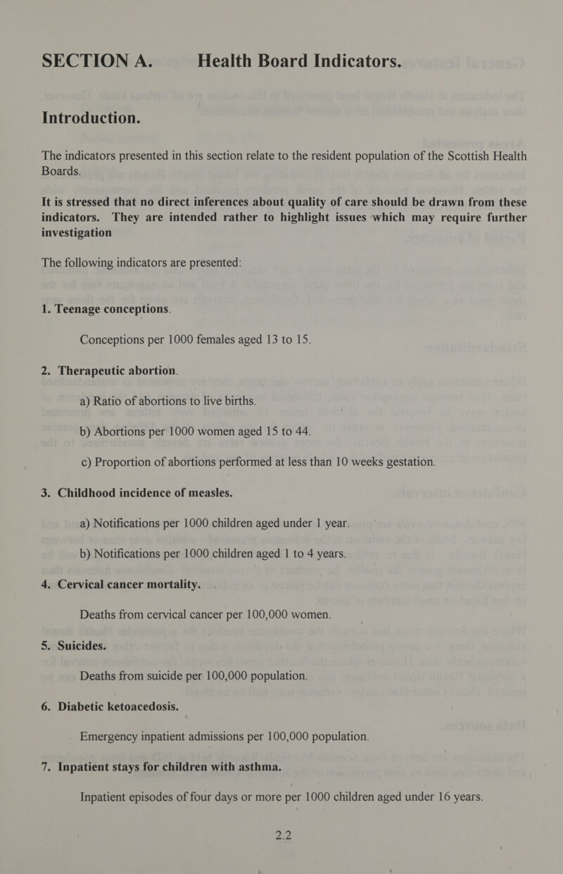 SECTION A. Health Board Indicators. Introduction. The indicators presented in this section relate to the resident population of the Scottish Health Boards. It is stressed that no direct inferences about quality of care should be drawn from these indicators. They are intended rather to highlight issues which may require further investigation The following indicators are presented: 1. Teenage conceptions. Conceptions per 1000 females aged 13 to 15. 2. Therapeutic abortion. a) Ratio of abortions to live births. b) Abortions per 1000 women aged 15 to 44. c) Proportion of abortions performed at less than 10 weeks gestation. 3. Childhood incidence of measles. a) Notifications per 1000 children aged under 1 year. b) Notifications per 1000 children aged | to 4 years. 4. Cervical cancer mortality. Deaths from cervical cancer per 100,000 women. 5. Suicides. Deaths from suicide per 100,000 population. 6. Diabetic ketoacedosis. Emergency inpatient admissions per 100,000 population. 7. Inpatient stays for children with asthma. Inpatient episodes of four days or more per 1000 children aged under 16 years. oe