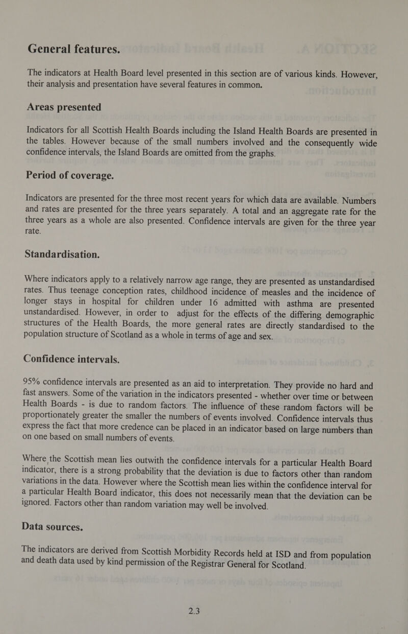 General features. The indicators at Health Board level presented in this section are of various kinds. However, their analysis and presentation have several features in common. Areas presented Indicators for all Scottish Health Boards including the Island Health Boards are presented in the tables. However because of the small numbers involved and the consequently wide confidence intervals, the Island Boards are omitted from the graphs. Period of coverage. Indicators are presented for the three most recent years for which data are available. Numbers and rates are presented for the three years separately. A total and an aggregate rate for the three years as a whole are also presented. Confidence intervals are given for the three year rate. Standardisation. Where indicators apply to a relatively narrow age range, they are presented as unstandardised rates. Thus teenage conception rates, childhood incidence of measles and the incidence of longer stays in hospital for children under 16 admitted with asthma are presented unstandardised. However, in order to adjust for the effects of the differing demographic structures of the Health Boards, the more general rates are directly standardised to the population structure of Scotland as a whole in terms of age and sex. Confidence intervals. 95% confidence intervals are presented as an aid to interpretation. They provide no hard and fast answers. Some of the variation in the indicators presented - whether over time or between Health Boards - is due to random factors. The influence of these random factors will be proportionately greater the smaller the numbers of events involved. Confidence intervals thus express the fact that more credence can be placed in an indicator based on large numbers than on one based on small numbers of events. Where the Scottish mean lies outwith the confidence intervals for a particular Health Board indicator, there is a strong probability that the deviation is due to factors other than random variations in the data. However where the Scottish mean lies within the confidence interval for a particular Health Board indicator, this does not necessarily mean that the deviation can be ignored. Factors other than random variation may well be involved. Data sources. The indicators are derived from Scottish Morbidity Records held at ISD and from population and death data used by kind permission of the Registrar General for Scotland. rs S,