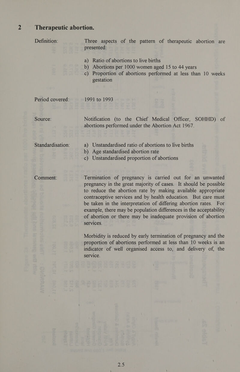 Definition: Source: Comment: Three aspects of the pattern of therapeutic abortion are presented: a) Ratio of abortions to live births b) Abortions per 1000 women aged 15 to 44 years c) Proportion of abortions performed at less than 10 weeks gestation 1991 to 1993 Notification (to the Chief Medical Officer, SOHHD) of abortions performed under the Abortion Act 1967. a) Unstandardised ratio of abortions to live births b) Age standardised abortion rate c) Unstandardised proportion of abortions Termination of pregnancy is carried out for an unwanted pregnancy in the great majority of cases. It should be possible to reduce the abortion rate by making available appropriate contraceptive services and by health education. But care must be taken in the interpretation of differing abortion rates. For example, there may be population differences in the acceptability of abortion or there may be inadequate provision of abortion services. Morbidity is reduced by early termination of pregnancy and the proportion of abortions performed at less than 10 weeks is an indicator of well organised access to, and delivery of, the service. pA