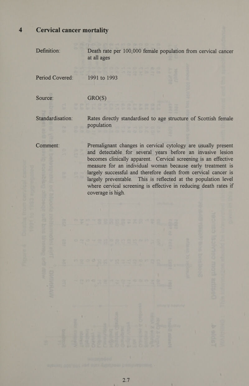 Source: Comment: at all ages 1991 to 1993 GRO(S) Rates directly standardised to age structure of Scottish female population Premalignant changes in cervical cytology are usually present and detectable for several years before an invasive lesion becomes clinically apparent. Cervical screening is an effective measure for an individual woman because early treatment is largely successful and therefore death from cervical cancer is largely preventable. This is reflected at the population level where cervical screening is effective in reducing death rates if coverage is high. at