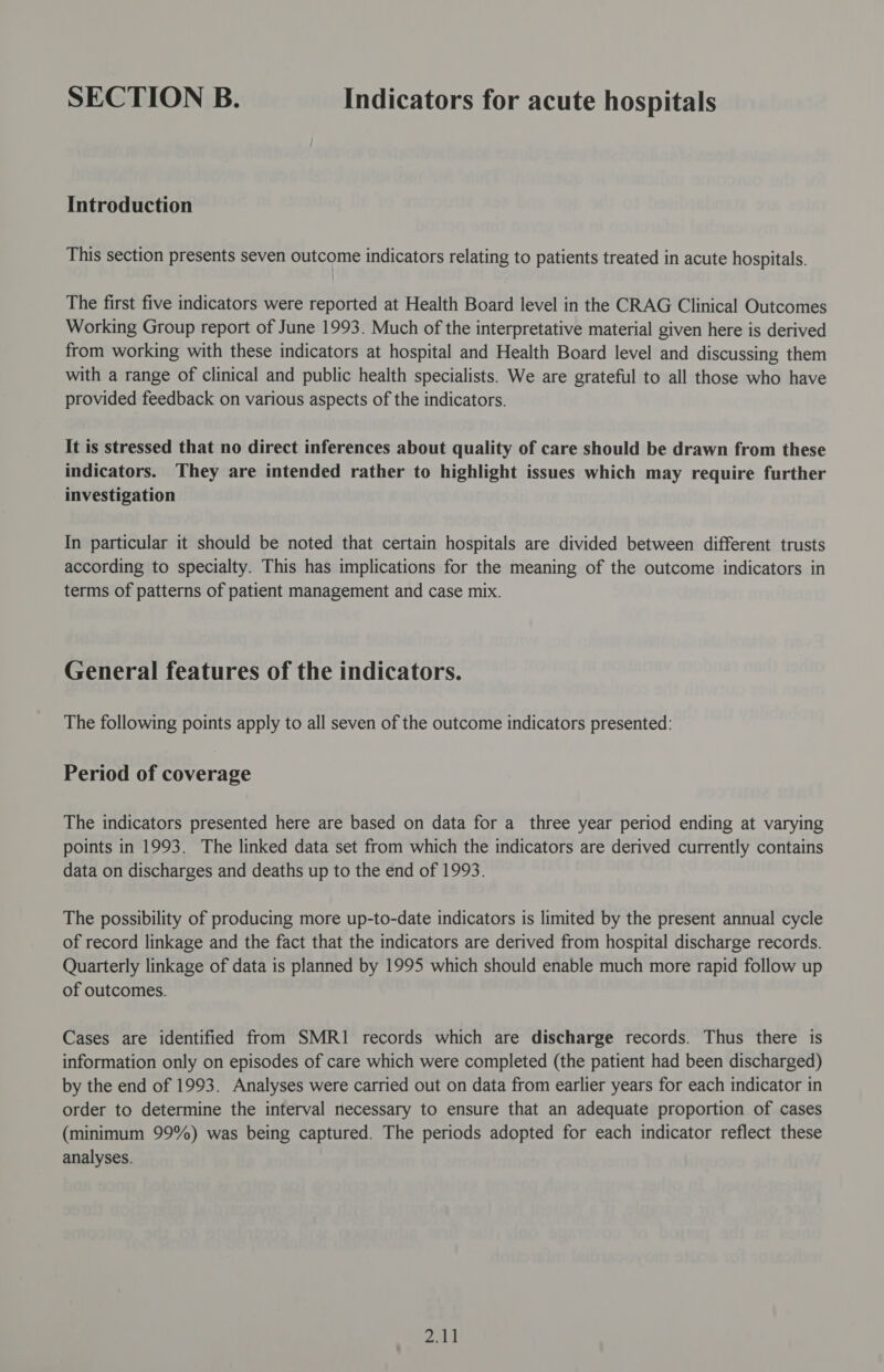 SECTION B. Indicators for acute hospitals Introduction This section presents seven outcome indicators relating to patients treated in acute hospitals. The first five indicators were reported at Health Board level in the CRAG Clinical Outcomes Working Group report of June 1993. Much of the interpretative material given here is derived from working with these indicators at hospital and Health Board level and discussing them with a range of clinical and public health specialists. We are grateful to all those who have provided feedback on various aspects of the indicators. It is stressed that no direct inferences about quality of care should be drawn from these indicators. They are intended rather to highlight issues which may require further investigation In particular it should be noted that certain hospitals are divided between different trusts according to specialty. This has implications for the meaning of the outcome indicators in terms of patterns of patient management and case mix. General features of the indicators. The following points apply to all seven of the outcome indicators presented: Period of coverage The indicators presented here are based on data for a three year period ending at varying points in 1993. The linked data set from which the indicators are derived currently contains data on discharges and deaths up to the end of 1993. The possibility of producing more up-to-date indicators is limited by the present annual cycle of record linkage and the fact that the indicators are derived from hospital discharge records. Quarterly linkage of data is planned by 1995 which should enable much more rapid follow up of outcomes. Cases are identified from SMRI1 records which are discharge records. Thus there is information only on episodes of care which were completed (the patient had been discharged) by the end of 1993. Analyses were carried out on data from earlier years for each indicator in order to determine the interval necessary to ensure that an adequate proportion of cases (minimum 99%) was being captured. The periods adopted for each indicator reflect these analyses.