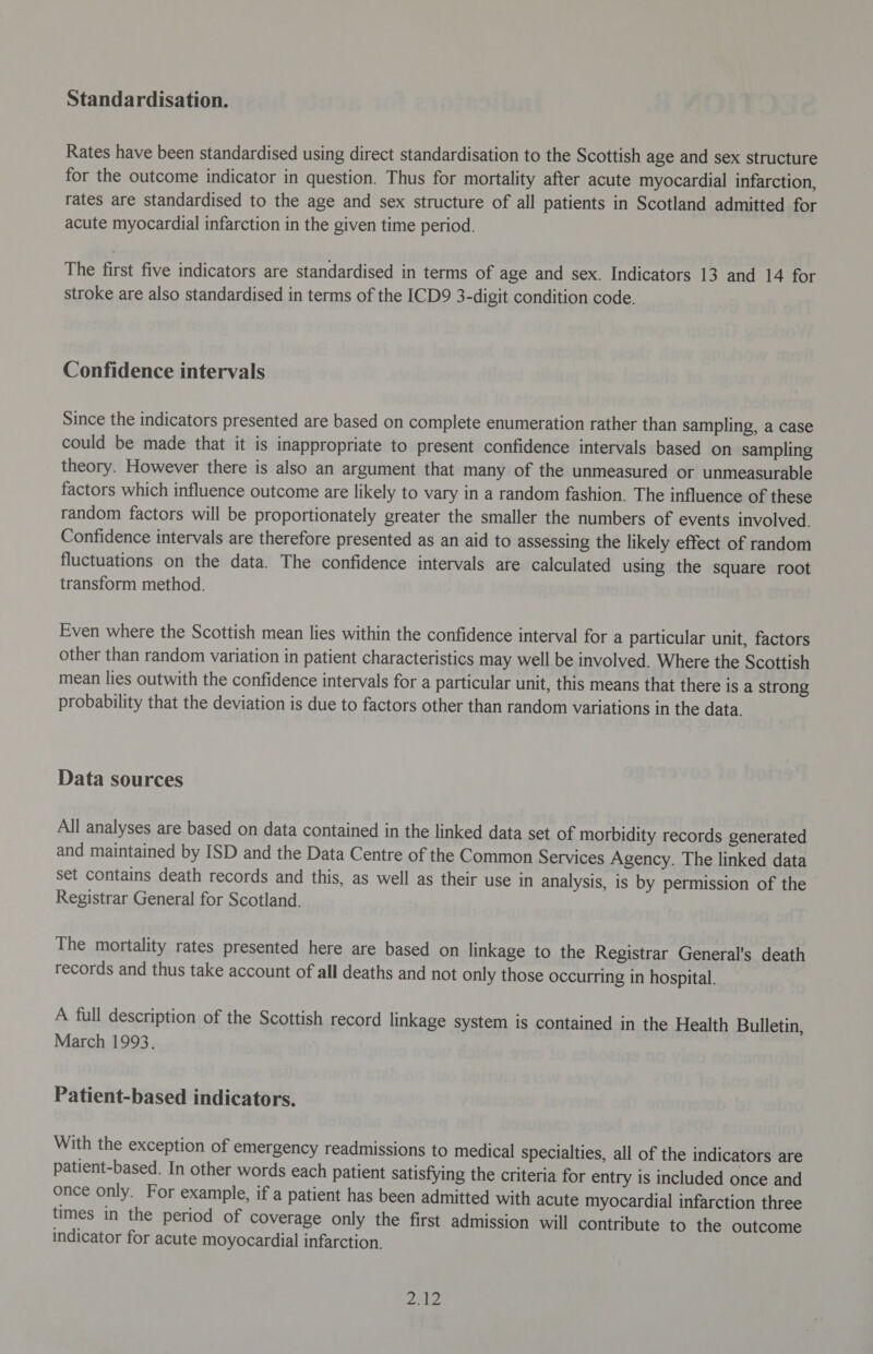 Standardisation. Rates have been standardised using direct standardisation to the Scottish age and sex structure for the outcome indicator in question. Thus for mortality after acute myocardial infarction, rates are standardised to the age and sex structure of all patients in Scotland admitted for acute myocardial infarction in the given time period. The first five indicators are standardised in terms of age and sex. Indicators 13 and 14 for stroke are also standardised in terms of the ICD9 3-digit condition code. Confidence intervals Since the indicators presented are based on complete enumeration rather than sampling, a case could be made that it is inappropriate to present confidence intervals based on sampling theory. However there is also an argument that many of the unmeasured or unmeasurable factors which influence outcome are likely to vary in a random fashion. The influence of these random factors will be proportionately greater the smaller the numbers of events involved. Confidence intervals are therefore presented as an aid to assessing the likely effect of random fluctuations on the data. The confidence intervals are calculated using the square root transform method. Even where the Scottish mean lies within the confidence interval for a particular unit, factors other than random variation in patient characteristics may well be involved. Where the Scottish mean lies outwith the confidence intervals for a particular unit, this means that there is a strong probability that the deviation is due to factors other than random variations in the data. Data sources All analyses are based on data contained in the linked data set of morbidity records generated and maintained by ISD and the Data Centre of the Common Services Agency. The linked data set contains death records and this, as well as their use in analysis, is by permission of the Registrar General for Scotland. The mortality rates presented here are based on linkage to the Registrar General's death records and thus take account of all deaths and not only those occurring in hospital. A full description of the Scottish record linkage system is contained in the Health Bulletin, March 1993. Patient-based indicators. With the exception of emergency readmissions to medical specialties, all of the indicators are patient-based. In other words each patient satisfying the criteria for entry is included once and once only. For example, if a patient has been admitted with acute myocardial infarction three times in the period of coverage only the first admission will contribute to the outcome indicator for acute moyocardial infarction. pEN ee