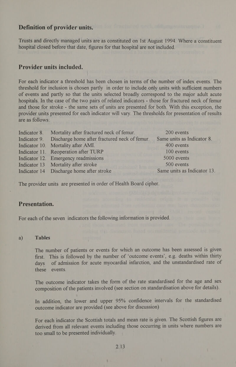 Indicator 8. Mortality after fractured neck of femur. 200 events Indicator 9. Discharge home after fractured neck of femur. Same units as Indicator 8. Indicator 10. Mortality after AMI. 400 events Indicator 11. Reoperation after TURP 100 events Indicator 12. Emergency readmissions 5000 events Indicator 13. Mortality after stroke 500 events Indicator 14 Discharge home after stroke Same units as Indicator 13. a) Tables The number of patients or events for which an outcome has been assessed is given first. This is followed by the number of ‘outcome events’, e.g. deaths within thirty days of admission for acute myocardial infarction, and the unstandardised rate of these events. The outcome indicator takes the form of the rate standardised for the age and sex composition of the patients involved (see section on standardisation above for details). In addition, the lower and upper 95% confidence intervals for the standardised outcome indicator are provided (see above for discussion) For each indicator the Scottish totals and mean rate is given. The Scottish figures are derived from all relevant events including those occurring in units where numbers are too small to be presented individually.
