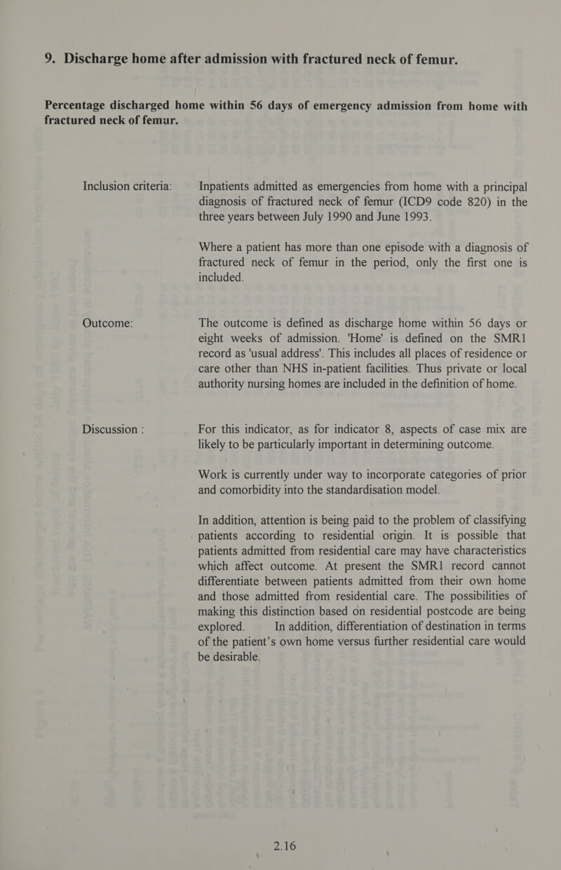 Outcome: Discussion : diagnosis of fractured neck of femur (ICD9 code 820) in the three years between July 1990 and June 1993. Where a patient has more than one episode with a diagnosis of fractured neck of femur in the period, only the first one is included. The outcome is defined as discharge home within 56 days or eight weeks of admission. 'Home' is defined on the SMRI1 record as ‘usual address’. This includes all places of residence or care other than NHS in-patient facilities. Thus private or local authority nursing homes are included in the definition of home. For this indicator, as for indicator 8, aspects of case mix are likely to be particularly important in determining outcome. Work is currently under way to incorporate categories of prior and comorbidity into the standardisation model. In addition, attention is being paid to the problem of classifying patients according to residential origin. It is possible that patients admitted from residential care may have characteristics which affect outcome. At present the SMRI1 record cannot differentiate between patients admitted from their own home and those admitted from residential care. The possibilities of making this distinction based on residential postcode are being explored. In addition, differentiation of destination in terms of the patient’s own home versus further residential care would be desirable. 2.16