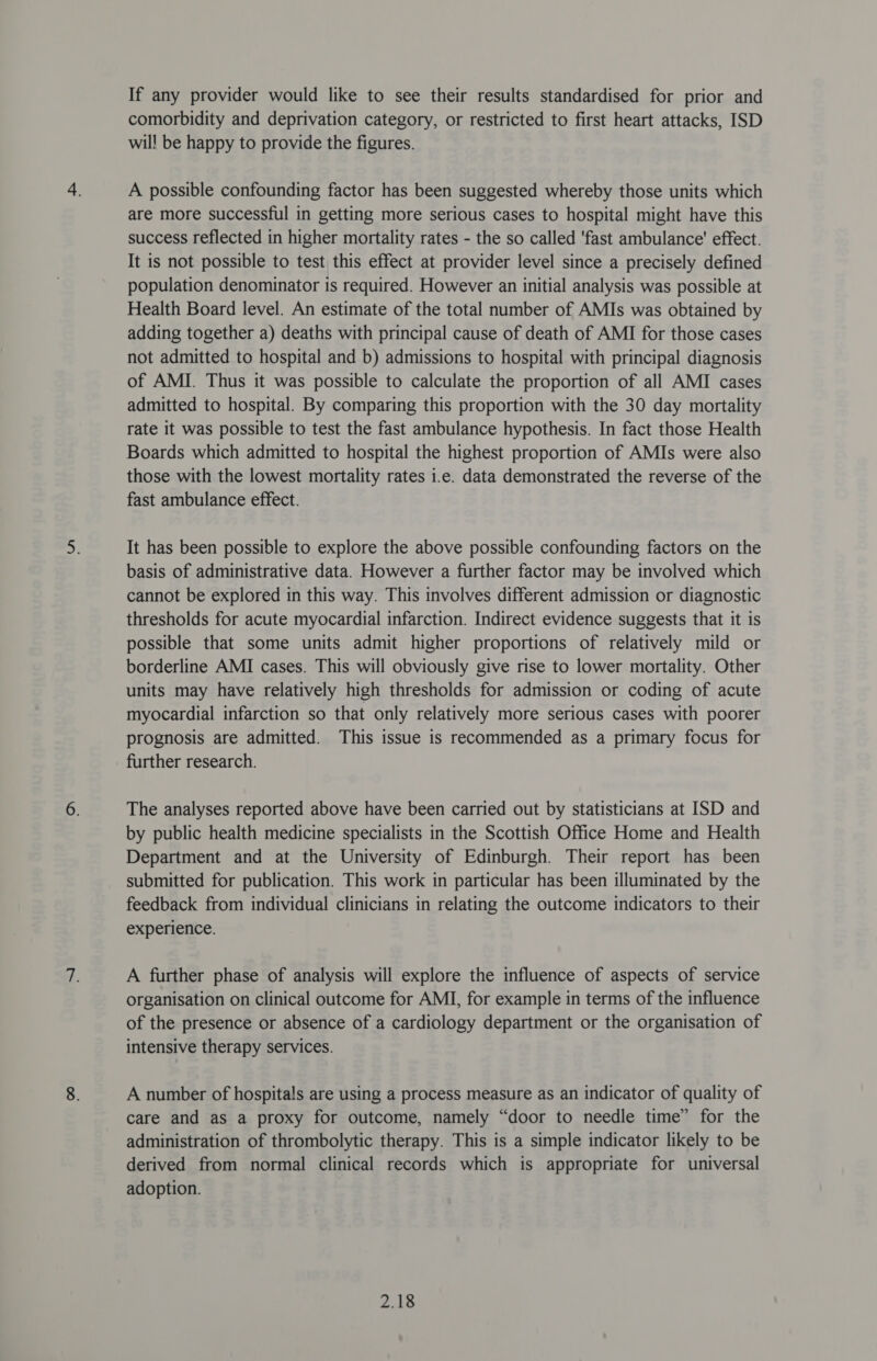 If any provider would like to see their results standardised for prior and comorbidity and deprivation category, or restricted to first heart attacks, ISD wil! be happy to provide the figures. A possible confounding factor has been suggested whereby those units which are more successful in getting more serious cases to hospital might have this success reflected in higher mortality rates - the so called ‘fast ambulance’ effect. It is not possible to test this effect at provider level since a precisely defined population denominator is required. However an initial analysis was possible at Health Board level. An estimate of the total number of AMIs was obtained by adding together a) deaths with principal cause of death of AMI for those cases not admitted to hospital and b) admissions to hospital with principal diagnosis of AMI. Thus it was possible to calculate the proportion of all AMI cases admitted to hospital. By comparing this proportion with the 30 day mortality rate it was possible to test the fast ambulance hypothesis. In fact those Health Boards which admitted to hospital the highest proportion of AMIs were also those with the lowest mortality rates i.e. data demonstrated the reverse of the fast ambulance effect. It has been possible to explore the above possible confounding factors on the basis of administrative data. However a further factor may be involved which cannot be explored in this way. This involves different admission or diagnostic thresholds for acute myocardial infarction. Indirect evidence suggests that it is possible that some units admit higher proportions of relatively mild or borderline AMI cases. This will obviously give rise to lower mortality. Other units may have relatively high thresholds for admission or coding of acute myocardial infarction so that only relatively more serious cases with poorer prognosis are admitted. This issue is recommended as a primary focus for further research. The analyses reported above have been carried out by statisticians at ISD and by public health medicine specialists in the Scottish Office Home and Health Department and at the University of Edinburgh. Their report has been submitted for publication. This work in particular has been illuminated by the feedback from individual clinicians in relating the outcome indicators to their experience. A further phase of analysis will explore the influence of aspects of service organisation on clinical outcome for AMI, for example in terms of the influence of the presence or absence of a cardiology department or the organisation of intensive therapy services. A number of hospitals are using a process measure as an indicator of quality of care and as a proxy for outcome, namely “door to needle time” for the administration of thrombolytic therapy. This is a simple indicator likely to be derived from normal clinical records which is appropriate for universal adoption.