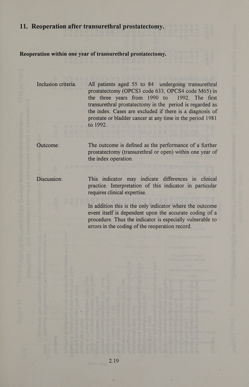 Outcome: Discussion: prostatectomy (OPCS3 code 633, OPCS4 code M65) in the three years from 1990 to 1992. The first transurethral prostatectomy in the period is regarded as the index. Cases are excluded if there is a diagnosis of prostate or bladder cancer at any time in the period 1981 to 1992. The outcome is defined as the performance of a further prostatectomy (transurethral or open) within one year of the index operation. This indicator may indicate differences in clinical practice. Interpretation of this indicator in particular requires clinical expertise. In addition this is the only indicator where the outcome event itself is dependent upon the accurate coding of a procedure. Thus the indicator is especially vulnerable to errors in the coding of the reoperation record. 212
