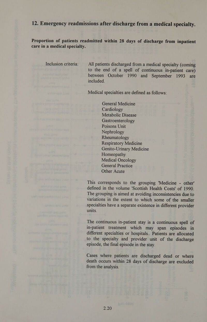 All patients discharged from a medical specialty (coming to the end of a spell of continuous in-patient care) between October 1990 and September 1993 are included. Medical specialties are defined as follows: General Medicine Cardiology Metabolic Disease Gastroenterology Poisons Unit Nephrology Rheumatology Respiratory Medicine Genito-Urinary Medicine Homeopathy Medical Oncology General Practice Other Acute This corresponds to the grouping ‘Medicine - other' defined in the volume ‘Scottish Health Costs' of 1990. The grouping is aimed at avoiding inconsistencies due to variations in the extent to which some of the smaller specialties have a separate existence in different provider units. The continuous in-patient stay is a continuous spell of in-patient treatment which may span episodes in different specialties or hospitals.. Patients are allocated to the specialty and provider unit of the discharge episode, the final episode in the stay. Cases where patients are discharged dead or where death occurs within 28 days of discharge are excluded from the analysis. 2.20