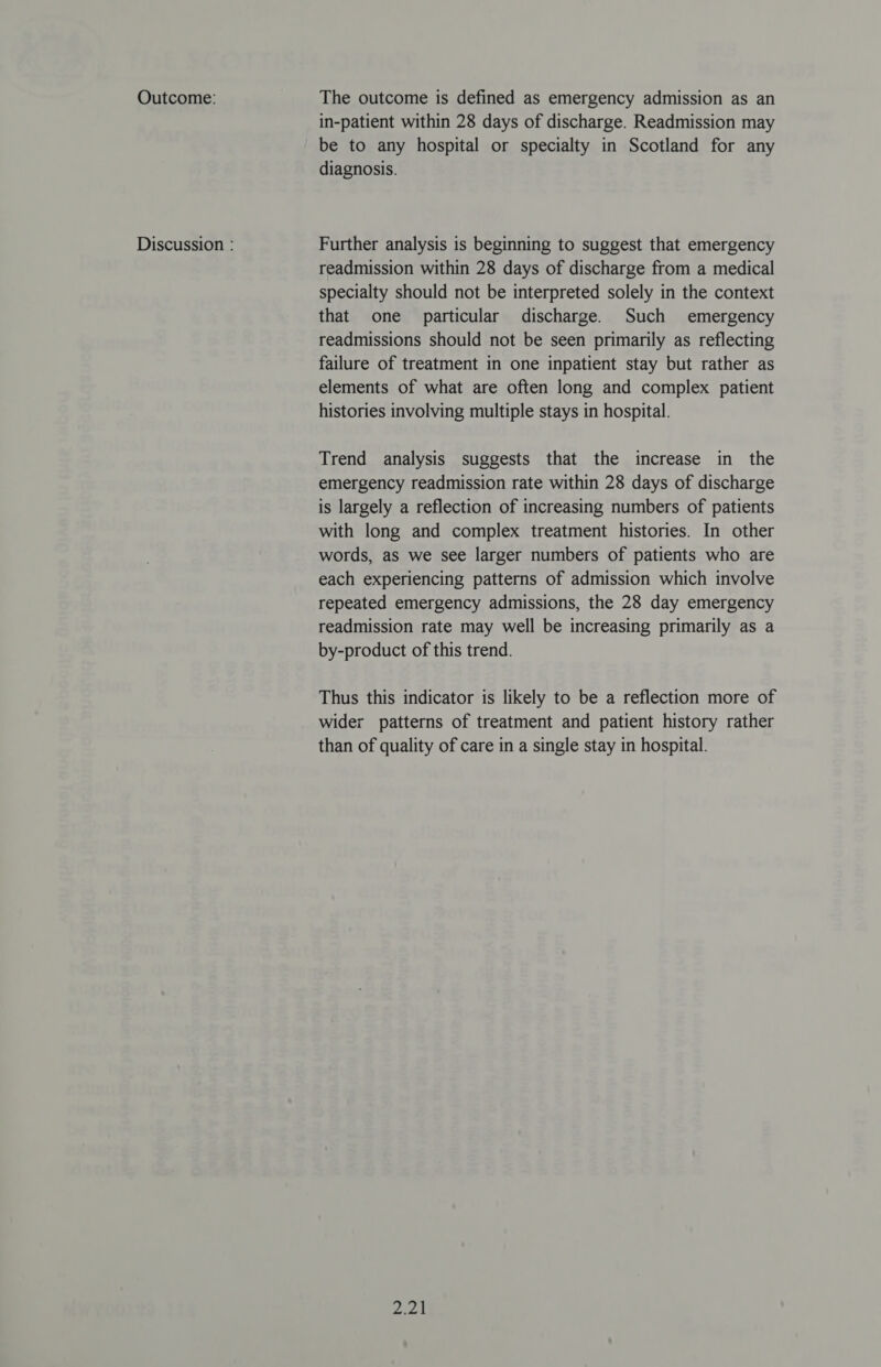 Outcome: Discussion : The outcome is defined as emergency admission as an in-patient within 28 days of discharge. Readmission may be to any hospital or specialty in Scotland for any diagnosis. Further analysis is beginning to suggest that emergency readmission within 28 days of discharge from a medical specialty should not be interpreted solely in the context that one particular discharge. Such emergency readmissions should not be seen primarily as reflecting failure of treatment in one inpatient stay but rather as elements of what are often long and complex patient histories involving multiple stays in hospital. Trend analysis suggests that the increase in the emergency readmission rate within 28 days of discharge is largely a reflection of increasing numbers of patients with long and complex treatment histories. In other words, as we see larger numbers of patients who are each experiencing patterns of admission which involve repeated emergency admissions, the 28 day emergency readmission rate may well be increasing primarily as a by-product of this trend. Thus this indicator is likely to be a reflection more of wider patterns of treatment and patient history rather than of quality of care in a single stay in hospital. pee |