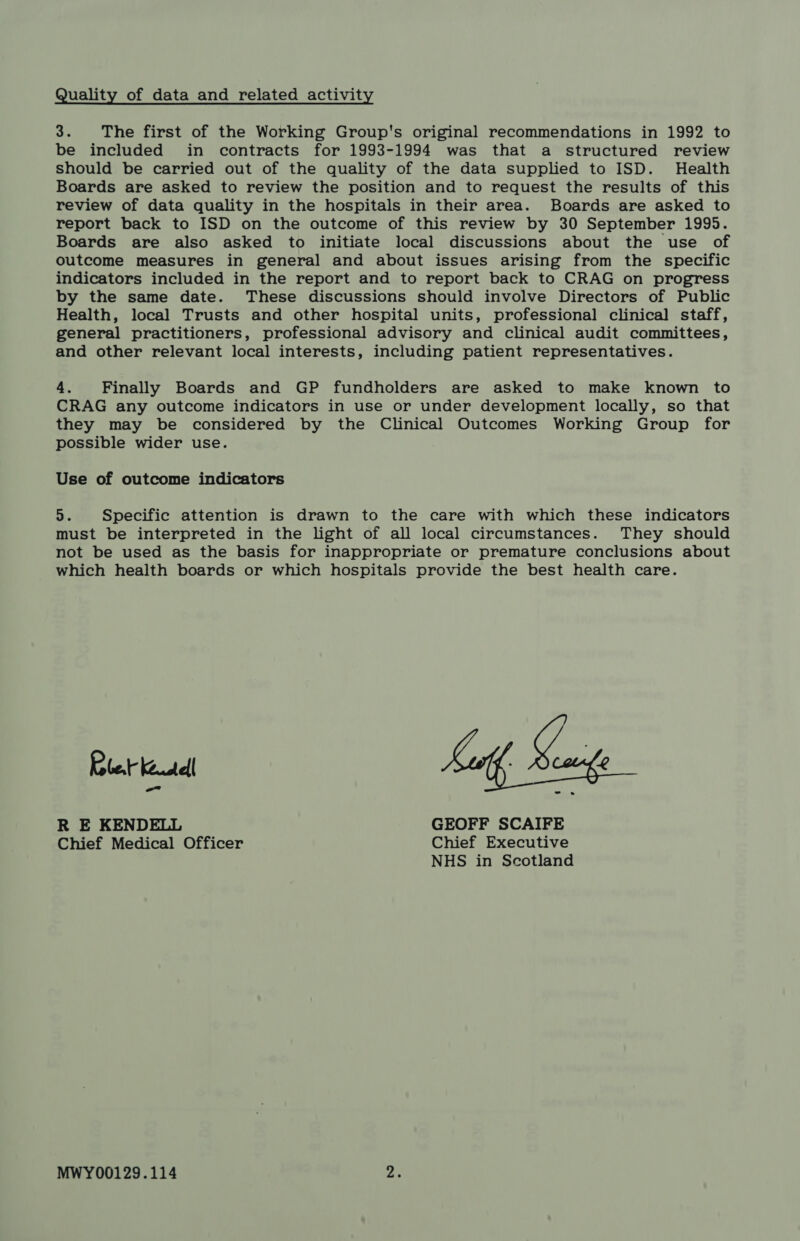Quality of data and related activity 3. The first of the Working Group's original recommendations in 1992 to be included in contracts for 1993-1994 was that a structured review should be carried out of the quality of the data supplied to ISD. Health Boards are asked to review the position and to request the results of this review of data quality in the hospitals in their area. Boards are asked to report back to ISD on the outcome of this review by 30 September 1995. Boards are also asked to initiate local discussions about the use of outcome measures in general and about issues arising from the specific indicators included in the report and to report back to CRAG on progress by the same date. These discussions should involve Directors of Public Health, local Trusts and other hospital units, professional clinical staff, general practitioners, professional advisory and clinical audit committees, and other relevant local interests, including patient representatives. 4. Finally Boards and GP fundholders are asked to make known to CRAG any outcome indicators in use or under development locally, so that they may be considered by the Clinical Outcomes Working Group for possible wider use. Use of outcome indicators 5. Specific attention is drawn to the care with which these indicators must be interpreted in the light of all local circumstances. They should not be used as the basis for inappropriate or premature conclusions about which health boards or which hospitals provide the best health care. Rlet keutell R E KENDELL GEOFF SCAIFE Chief Medical Officer Chief Executive NHS in Scotland MWY00129.114 2.