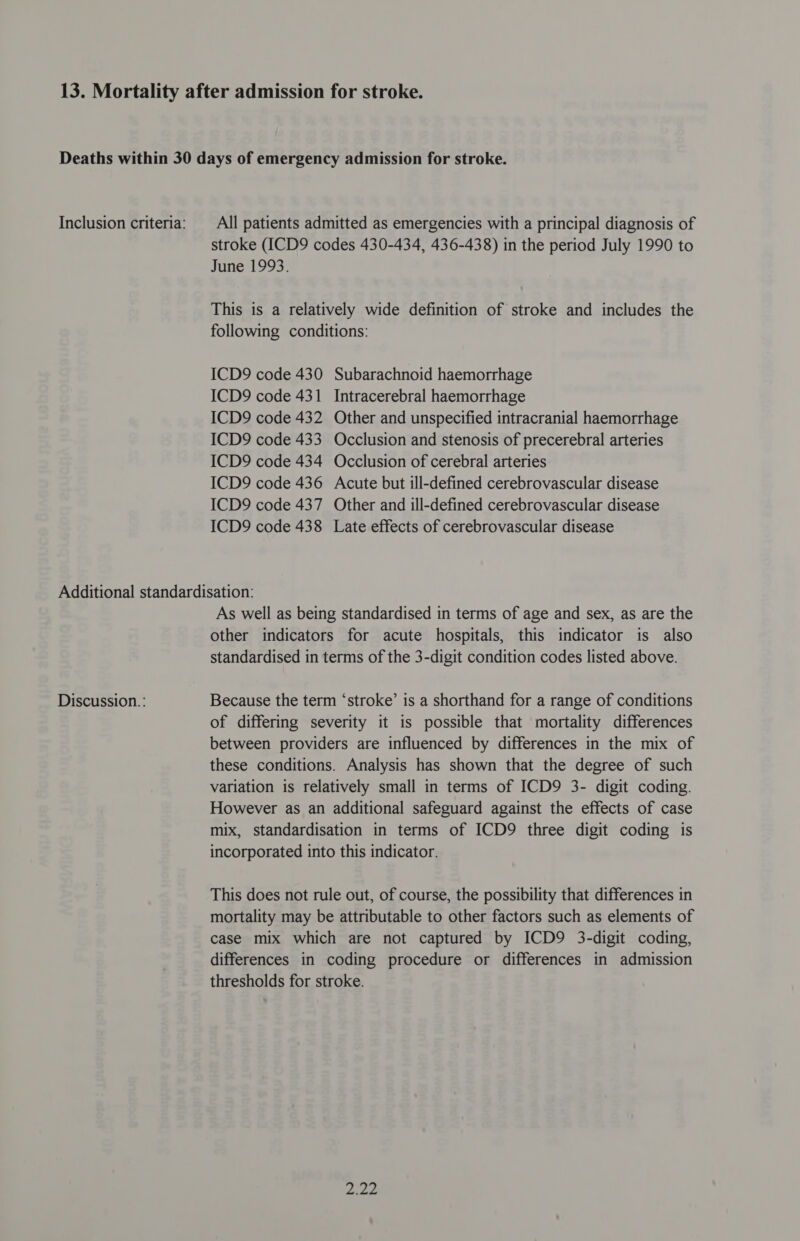 stroke (ICD9 codes 430-434, 436-438) in the period July 1990 to June 1993. This is a relatively wide definition of stroke and includes the following conditions: ICD9 code 430 Subarachnoid haemorrhage ICD9 code 431 Intracerebral haemorrhage ICD9 code 432 Other and unspecified intracranial haemorrhage ICD9 code 433 Occlusion and stenosis of precerebral arteries ICD9 code 434 Occlusion of cerebral arteries ICD9 code 436 Acute but ill-defined cerebrovascular disease ICD9 code 437 Other and ill-defined cerebrovascular disease ICD9 code 438 Late effects of cerebrovascular disease Discussion.: As well as being standardised in terms of age and sex, as are the other indicators for acute hospitals, this indicator is also standardised in terms of the 3-digit condition codes listed above. Because the term ‘stroke’ is a shorthand for a range of conditions of differing severity it is possible that mortality differences between providers are influenced by differences in the mix of these conditions. Analysis has shown that the degree of such variation is relatively small in terms of ICD9 3- digit coding. However as an additional safeguard against the effects of case mix, standardisation in terms of ICD9 three digit coding is incorporated into this indicator. This does not rule out, of course, the possibility that differences in mortality may be attributable to other factors such as elements of case mix which are not captured by ICD9 3-digit coding, differences in coding procedure or differences in admission thresholds for stroke. Pies