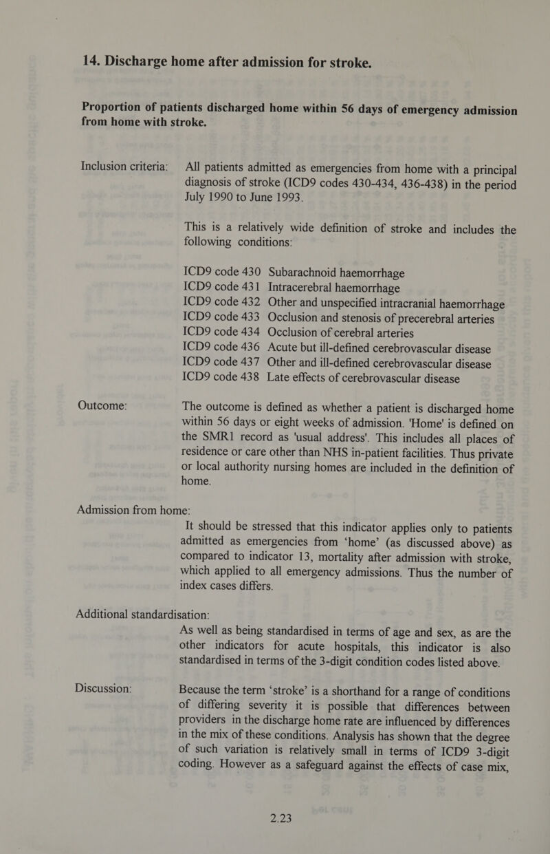 Outcome: All patients admitted as emergencies from home with a principal diagnosis of stroke (ICD9 codes 430-434, 436-438) in the period July 1990 to June 1993. This is a relatively wide definition of stroke and includes the following conditions: ICD9 code 430 Subarachnoid haemorrhage ICD9 code 431 Intracerebral haemorrhage ICD9 code 432 Other and unspecified intracranial haemorrhage ICD9 code 433 Occlusion and stenosis of precerebral arteries ICD9 code 434 Occlusion of cerebral arteries ICD9 code 436 Acute but ill-defined cerebrovascular disease ICD9 code 437 Other and ill-defined cerebrovascular disease ICD9 code 438 Late effects of cerebrovascular disease The outcome is defined as whether a patient is discharged home within 56 days or eight weeks of admission. 'Home' is defined on the SMR1 record as ‘usual address’. This includes all places of residence or care other than NHS in-patient facilities. Thus private or local authority nursing homes are included in the definition of home. It should be stressed that this indicator applies only to patients admitted as emergencies from ‘home’ (as discussed above) as compared to indicator 13, mortality after admission with stroke, which applied to all emergency admissions. Thus the number of index cases differs. Discussion: As well as being standardised in terms of age and sex, as are the other indicators for acute hospitals, this indicator is also standardised in terms of the 3-digit condition codes listed above. Because the term ‘stroke’ is a shorthand for a range of conditions of differing severity it is possible that differences between providers in the discharge home rate are influenced by differences in the mix of these conditions. Analysis has shown that the degree of such variation is relatively small in terms of ICD9 3-digit coding. However as a safeguard against the effects of case mix, eee
