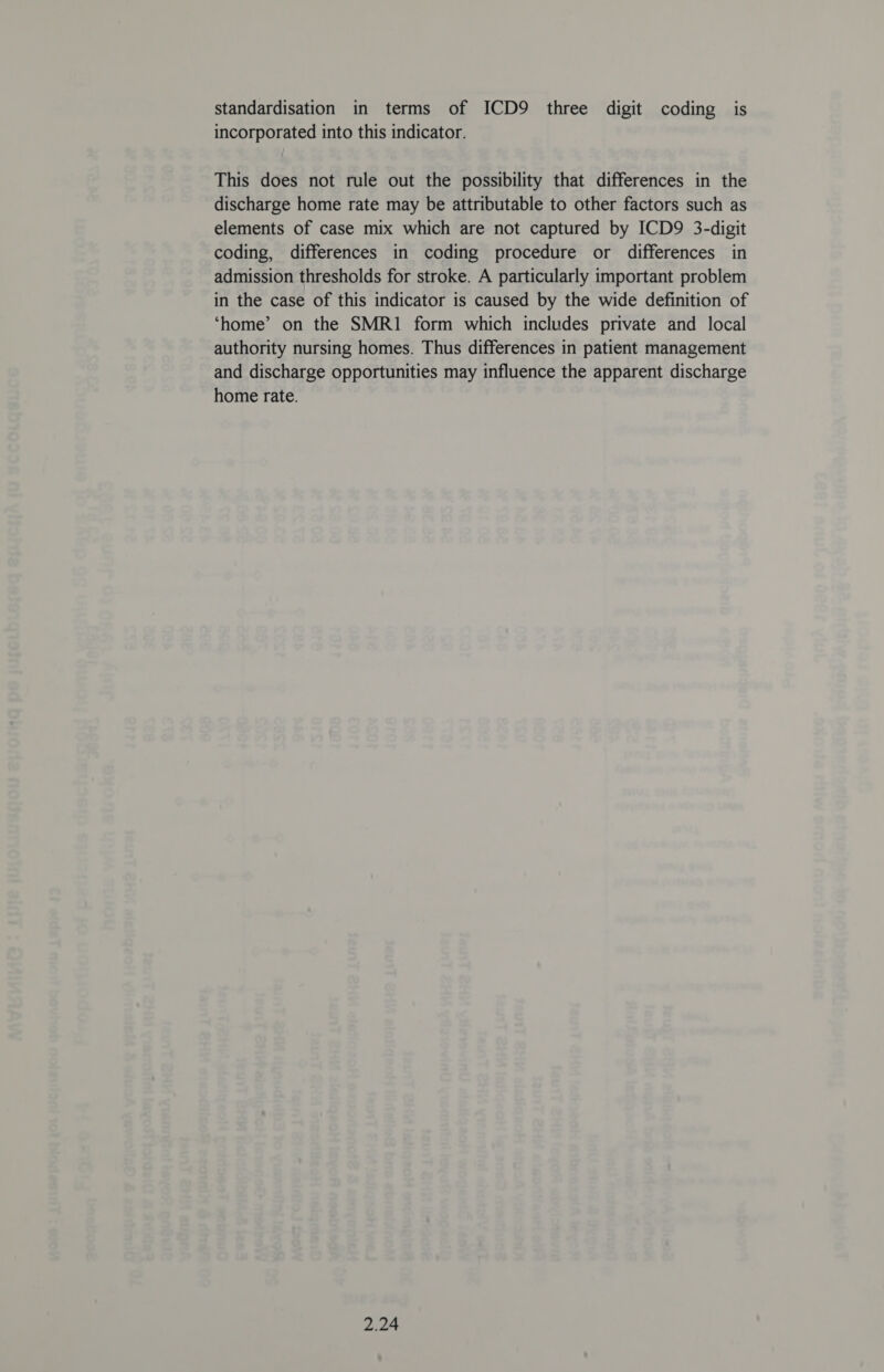 standardisation in terms of ICD9 three digit coding is incorporated into this indicator. This does not rule out the possibility that differences in the discharge home rate may be attributable to other factors such as elements of case mix which are not captured by ICD9 3-digit coding, differences in coding procedure or differences in admission thresholds for stroke. A particularly important problem in the case of this indicator is caused by the wide definition of ‘home’ on the SMR1 form which includes private and local authority nursing homes. Thus differences in patient management and discharge opportunities may influence the apparent discharge home rate. 2.24