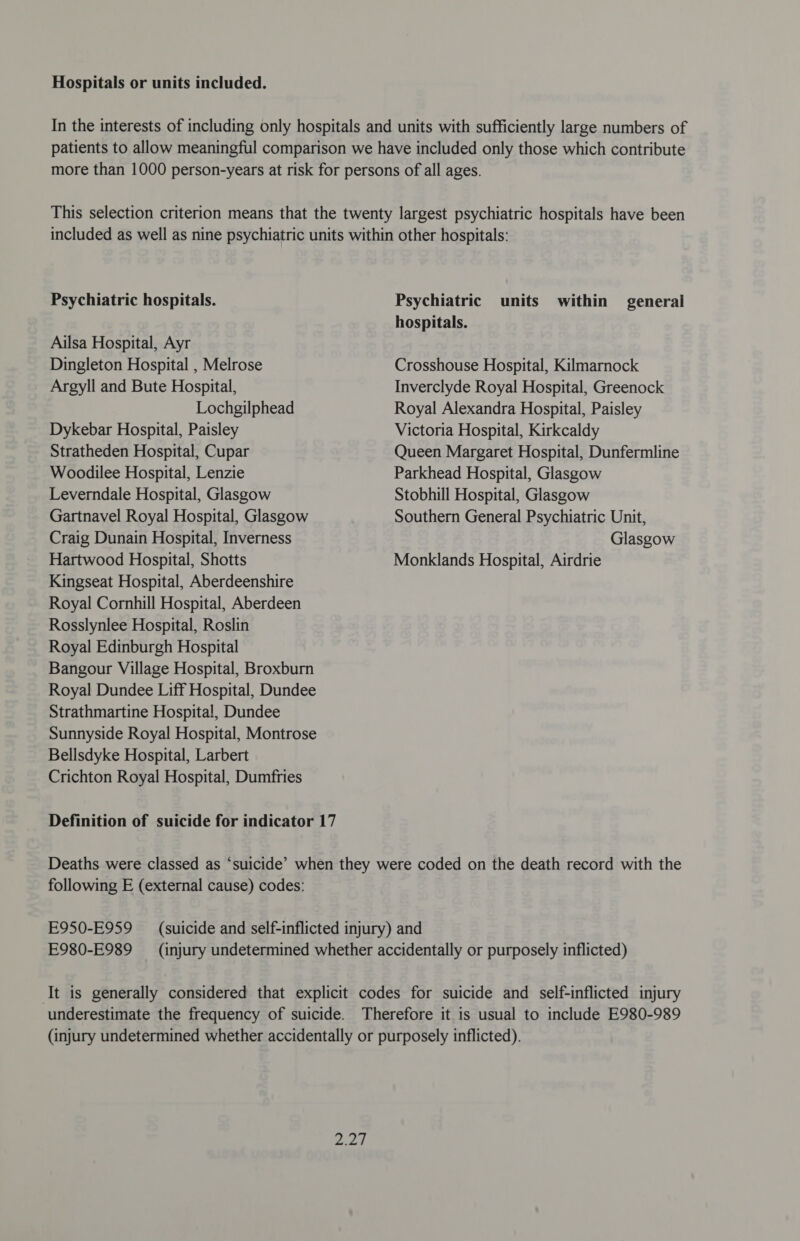 Hospitals or units included. In the interests of including only hospitals and units with sufficiently large numbers of patients to allow meaningful comparison we have included only those which contribute more than 1000 person-years at risk for persons of all ages. This selection criterion means that the twenty largest psychiatric hospitals have been included as well as nine psychiatric units within other hospitals: Psychiatric hospitals. Psychiatric units within general hospitals. Ailsa Hospital, Ayr Dingleton Hospital , Melrose Crosshouse Hospital, Kilmarnock Argyll and Bute Hospital, Inverclyde Royal Hospital, Greenock Lochgilphead Royal Alexandra Hospital, Paisley Dykebar Hospital, Paisley Victoria Hospital, Kirkcaldy Stratheden Hospital, Cupar Queen Margaret Hospital, Dunfermline Woodilee Hospital, Lenzie Parkhead Hospital, Glasgow Leverndale Hospital, Glasgow Stobhill Hospital, Glasgow Gartnavel Royal Hospital, Glasgow Southern General Psychiatric Unit, Craig Dunain Hospital, Inverness Glasgow Hartwood Hospital, Shotts Monklands Hospital, Airdrie Kingseat Hospital, Aberdeenshire Royal Cornhill Hospital, Aberdeen Rosslynlee Hospital, Roslin Royal Edinburgh Hospital Bangour Village Hospital, Broxburn Royal Dundee Liff Hospital, Dundee Strathmartine Hospita!, Dundee Sunnyside Royal Hospital, Montrose Bellsdyke Hospital, Larbert Crichton Royal Hospital, Dumfries Definition of suicide for indicator 17 Deaths were classed as ‘suicide’ when they were coded on the death record with the following E (external cause) codes: E950-E959 (suicide and self-inflicted injury) and E980-E989 (injury undetermined whether accidentally or purposely inflicted) ‘It is generally considered that explicit codes for suicide and self-inflicted injury underestimate the frequency of suicide. Therefore it is usual to include E980-989 (injury undetermined whether accidentally or purposely inflicted). PRE