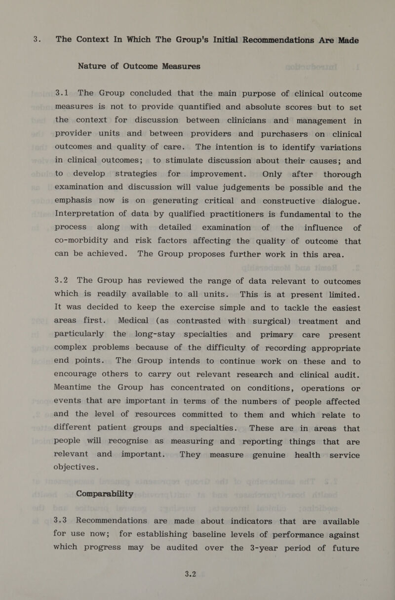 The Context In Which The Group's Initial Recommendations Are Made Nature of Outcome Measures 3.1 The Group concluded that the main purpose of clinical outcome measures is not to provide quantified and absolute scores but to set the context for discussion between clinicians and management in provider units and between providers and purchasers on clinical outcomes and quality of care. The intention is to identify variations in clinical outcomes; to stimulate discussion about their causes; and to develop strategies for improvement. Only after thorough examination and discussion will value judgements be possible and the emphasis now is on generating critical and constructive dialogue. Interpretation of data by qualified practitioners is fundamental to the process along with detailed examination of the influence of co-morbidity and risk factors affecting the quality of outcome that can be achieved. The Group proposes further work in this area. 3.2 The Group has reviewed the range of data relevant to outcomes which is readily available to all units. This is at present limited. It was decided to keep the exercise simple and to tackle the easiest areas first. Medical (as contrasted with surgical) treatment and particularly the long-stay specialties and primary care present complex problems because of the difficulty of recording appropriate end points. The Group intends to continue work on these and to encourage others to carry out relevant research and clinical audit. Meantime the Group has concentrated on conditions, operations or events that are important in terms of the numbers of people affected and the level of resources committed to them and which relate to different patient groups and specialties. These are in areas that people will recognise as measuring and reporting things that are relevant and important. They measure genuine health service objectives. Comparability 3.3 Recommendations are made about indicators that are available for use now; for establishing baseline levels of performance against which progress may be audited over the 3-year period of future Py