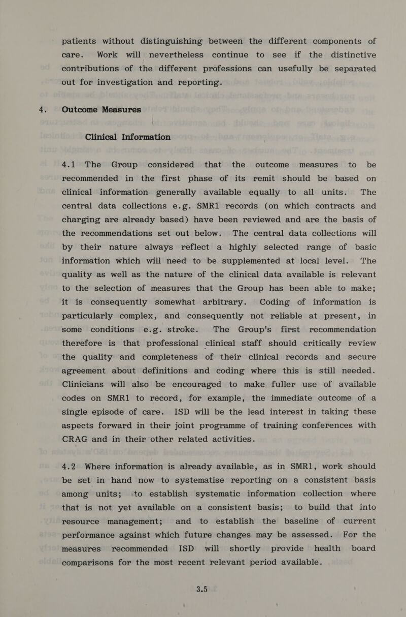 patients without distinguishing between the different components of care. Work will nevertheless continue to see if the distinctive contributions of the different professions can usefully be separated out for investigation and reporting. Outcome Measures Clinical Information 4.1 The Group considered that the outcome measures to be recommended in the first phase of its remit should be based on clinical information generally available equally to all units. The central data collections e.g. SMR1 records (on which contracts and charging are already based) have been reviewed and are the basis of the recommendations set out below. The central data collections will by their nature always reflect a highly selected range of basic information which will need to be supplemented at local level. The quality as well as the nature of the clinical data available is relevant to the selection of measures that the Group has been able to make; it is consequently somewhat arbitrary. Coding of information is particularly complex, and consequently not reliable at present, in some conditions e.g. stroke. The Group's first recommendation therefore is that professional clinical staff should critically review the quality and completeness of their clinical records and secure agreement about definitions and coding where this is still needed. Clinicians will also be encouraged to make fuller use of available codes on SMR1 to record, for example, the immediate outcome of a single episode of care. ISD will be the lead interest in taking these aspects forward in their joint programme of training conferences with CRAG and in their other related activities. 4.2 Where information is already available, as in SMR1, work should be set in hand now to systematise reporting on a consistent basis among units; to establish systematic information collection where that is not yet available on a consistent basis; to build that into resource management; and to establish the baseline of current performance against which future changes may be assessed. For the measures recommended ISD _ will shortly provide health board comparisons for the most recent relevant period available. 3.9