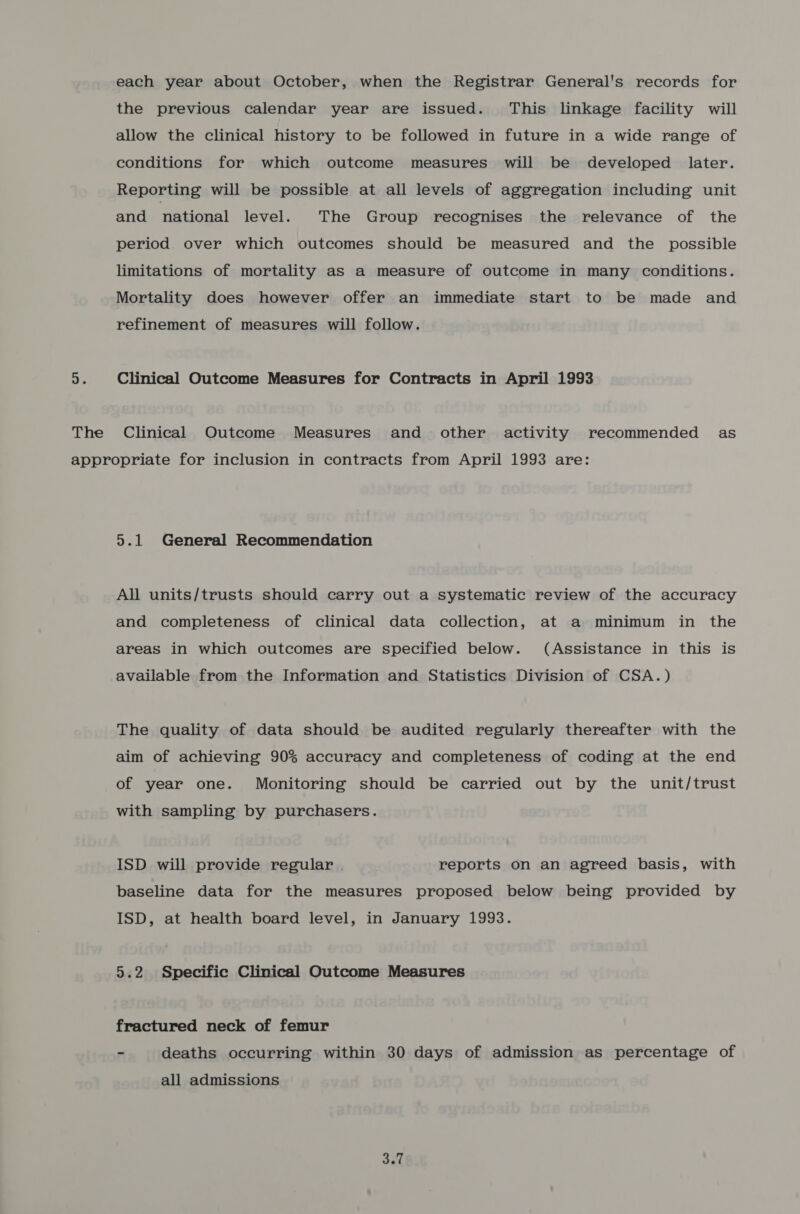 each year about October, when the Registrar General's records for the previous calendar year are issued. This linkage facility will allow the clinical history to be followed in future in a wide range of conditions for which outcome measures will be developed later. Reporting will be possible at all levels of aggregation including unit and national level. The Group recognises the relevance of the period. over which outcomes should be measured and the possible limitations of mortality as a measure of outcome in many conditions. Mortality does however offer an immediate start to be made and refinement of measures will follow. i Clinical Outcome Measures for Contracts in April 1993 The Clinical Outcome Measures and other activity recommended as appropriate for inclusion in contracts from April 1993 are: 5.1 General Recommendation All units/trusts should carry out a systematic review of the accuracy and completeness of clinical data collection, at a minimum in the areas in which outcomes are specified below. (Assistance in this is available from the Information and Statistics Division of CSA.) The quality of data should be audited regularly thereafter with the aim of achieving 90% accuracy and completeness of coding at the end of year one. Monitoring should be carried out by the unit/trust with sampling by purchasers. ISD will provide regular . reports on an agreed basis, with baseline data for the measures proposed below being provided by ISD, at health board level, in January 1993. 5.2 Specific Clinical Outcome Measures fractured neck of femur 7 deaths occurring within 30 days of admission as percentage of all admissions