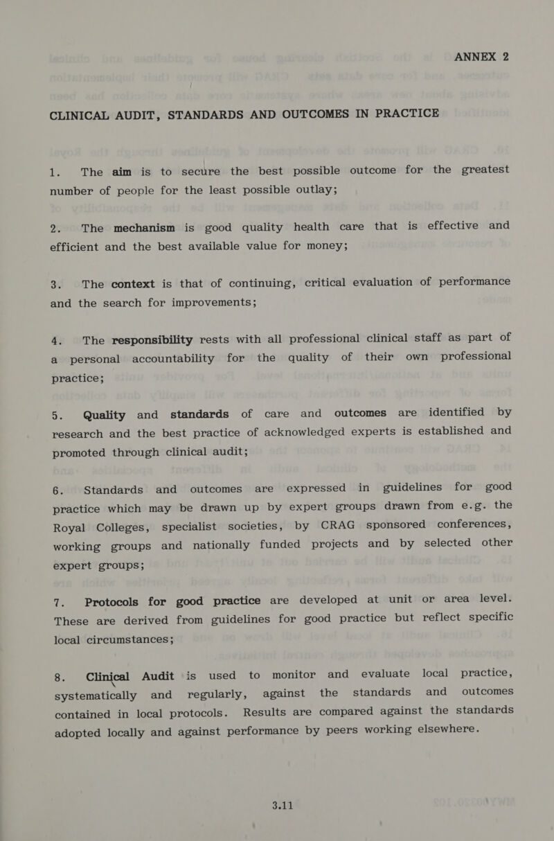 ANNEX 2 CLINICAL AUDIT, STANDARDS AND OUTCOMES IN PRACTICE 1. The aim is to secure the best possible outcome for the greatest number of people for the least possible outlay; 2. The mechanism is good quality health care that is effective and efficient and the best available value for money; aC The context is that of continuing, critical evaluation of performance and the search for improvements; 4, The responsibility rests with all professional clinical staff as part of a personal accountability for the quality of their own professional practice; 5. Quality and standards of care and outcomes are identified by research and the best practice of acknowledged experts is established and promoted through clinical audit; 6. Standards and outcomes are expressed in guidelines for good practice which may be drawn up by expert groups drawn from e.g. the Royal Colleges, specialist societies, by CRAG sponsored conferences, working groups and nationally funded projects and by selected other expert groups; 7. Protocols for good practice are developed at unit or area level. These are derived from guidelines for good practice but reflect specific local circumstances; 8. Clinical Audit is used to monitor and evaluate local practice, systematically and regularly, against the standards and outcomes contained in local protocols. Results are compared against the standards adopted locally and against performance by peers working elsewhere.