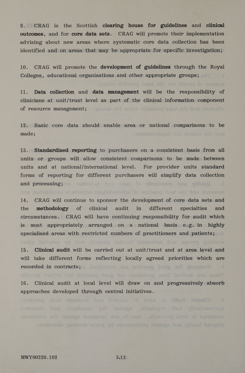 outcomes, and for core data sets. CRAG will promote their implementation advising about new areas where systematic core data collection has been identified and on areas that may be appropriate for specific investigation; 10. CRAG will promote the development of guidelines through the Royal Colleges, educational organisations and other appropriate groups; 11. Data collection and data management will be the responsibility of clinicians at unit/trust level as part of the clinical information component of resource management; 12. Basic core data should enable area or national comparisons to be made; 13. Standardised reporting to purchasers on a consistent basis from all units or groups will allow consistent comparisons to be made _ between units and at national/international level. For provider units standard forms of reporting for different purchasers will simplify data collection and processing; 14. CRAG will continue to sponsor the development of core data sets and the methodology of clinical audit in different specialties and circumstances. CRAG will have continuing responsibility for audit which is most appropriately arranged on a national basis e.g. in highly specialised areas with restricted numbers of practitioners and patients; 15. Clinical audit will be carried out at unit/trust and at area level and will take different forms reflecting locally agreed priorities which are recorded in contracts; 16. Clinical audit at local level will draw on and progressively absorb approaches developed through central initiatives. MWY00320.102 3.12