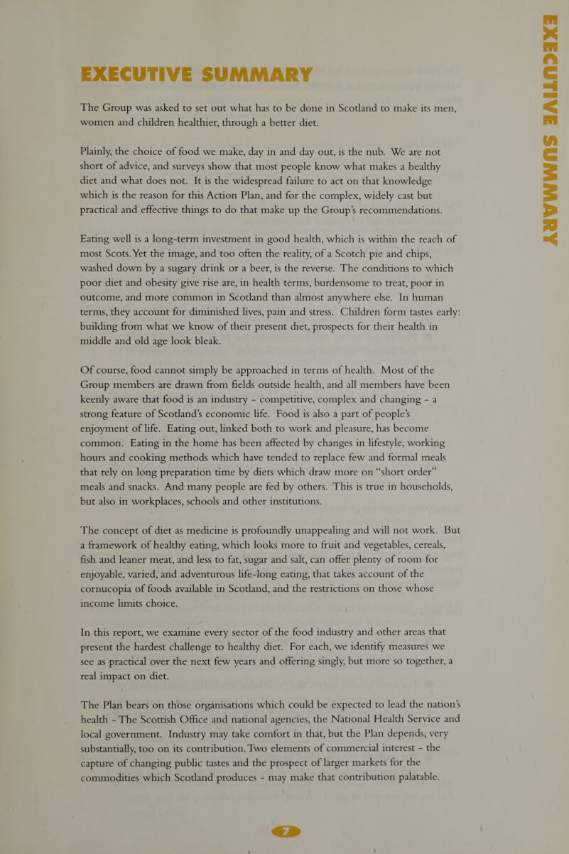 EXECUTIVE SUMMARY The Group was asked to set out what has to be done in Scotland to make its men, women and children healthier, through a better diet. Plainly, the choice of food we make, day in and day out, is the nub. We are not short of advice, and surveys show that most people know what makes a healthy diet and what does not. It is the widespread failure to act on that knowledge which is the reason for this Action Plan, and for the complex, widely cast but practical and effective things to do that make up the Group’s recommendations. Eating well is a long-term investment in good health, which is within the reach of most Scots. Yet the image, and too often the reality, of a Scotch pie and chips, washed down by a sugary drink or a beer, is the reverse. The conditions to which poor diet and obesity give rise are, in health terms, burdensome to treat, poor in outcome, and more common in Scotland than almost anywhere else. In human terms, they account for diminished lives, pain and stress. Children form tastes early: building from what we know of their present diet, prospects for their health in middle and old age look bleak. Of course, food cannot simply be approached in terms of health. Most of the Group members are drawn from fields outside health, and all members have been keenly aware that food is an industry - competitive, complex and changing - a strong feature of Scotland’s economic life. Food is also a part of people’s enjoyment of life. Eating out, linked both to work and pleasure, has become common. Eating in the home has been affected by changes in lifestyle, working hours and cooking methods which have tended to replace few and formal meals that rely on long preparation time by diets which draw more on “short order” meals and snacks. And many people are fed by others. This is true in households, but also in workplaces, schools and other institutions. The concept of diet as medicine is profoundly unappealing and will not work. But a framework of healthy eating, which looks more to fruit and vegetables, cereals, fish and leaner meat, and less to fat, sugar and salt, can offer plenty of room for enjoyable, varied, and adventurous life-long eating, that takes account of the cornucopia of foods available in Scotland, and the restrictions on those whose income limits choice. In this report, we examine every sector of the food industry and other areas that present the hardest challenge to healthy diet. For each, we identify measures we see as practical over the next few years and offering singly, but more so together, a real impact on diet. The Plan bears on those organisations which could be expected to lead the nation’s health - The Scottish Office and national agencies, the National Health Service and local government. Industry may take comfort in that, but the Plan depends, very substantially, too on its contribution. Two elements of commercial interest - the capture of changing public tastes and the prospect of larger markets for the commodities which Scotland produces - may make that contribution palatable. iS AYVWWAS FAILNDAXI