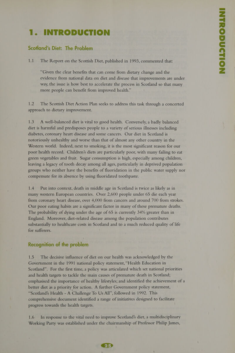 “Given the clear benefits that can come from dietary change and the evidence from national data on diet and disease that improvements are under way, the issue is how best to accelerate the process in Scotland so that many more people can benefit from improved health.” 1.2 The Scottish Diet Action Plan seeks to address this task through a concerted approach to dietary improvement. 1.3. A well-balanced diet is vital to good health. Conversely, a badly balanced diet is harmful and predisposes people to a variety of serious illnesses including diabetes, coronary heart disease and some cancers. Our diet in Scotland is notoriously unhealthy and worse than that of almost any other country in the Western world. Indeed, next to smoking, it is the most significant reason for our poor health record. Children’s diets are particularly poor, with many failing to eat green vegetables and fruit. Sugar consumption is high, especially among children, leaving a legacy of tooth decay among all ages, particularly in deprived population groups who neither have the benefits of fluoridation in the public water supply nor compensate for its absence by using fluoridated toothpaste. 1.4 Put into context, death in middle age in Scotland is twice as likely as in many western European countries. Over 2,600 people under 65 die each year from coronary heart disease, over 4,000 from cancers and around 700 from strokes. Our poor eating habits are a significant factor in many of these premature deaths. The probability of dying under the age of 65 is currently 34% greater than in England. Moreover, diet-related disease among the population contributes substantially to healthcare costs in Scotland and to a much reduced quality of life for sufferers. Recognition of the problem. 1.5 The decisive influence of diet on our health was acknowledged by the Government in the 1991 national policy statement, “Health Education in Scotland”. For the first time, a policy was articulated which set national priorities and health targets to tackle the main causes of premature death in Scotland; emphasised the importance of healthy lifestyles; and identified the achievement of a better diet as a priority for action. A further Government policy statement, “Scotland’s Health - A Challenge To Us All”, followed in 1992. This comprehensive document identified a range of initiatives designed to facilitate progress towards the health targets. 1.6 In response to the vital need to improve Scotland’s diet, a multidisciplinary Working Party was established under the chairmanship of Professor Philip James, €Y>