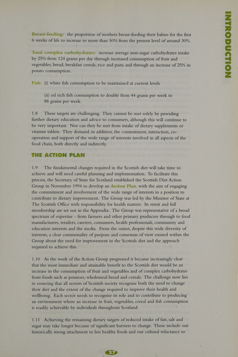 vegetables, bread, breakfast cereals, rice and pasta and through an increase of 25% in potato consumption. Fish: (i) white fish consumption to be maintained at current levels (11) oil rich fish consumption to double from 44 grams per week to 88 grams per week. 1.8 These targets are challenging. They cannot be met solely by providing further dietary education and advice to consumers, although this will continue to be very important. Nor can they be met from intake of dietary supplements or vitamin tablets. They demand, in addition, the commitment, interaction, co- operation and support of the wide range of interests involved in all aspects of the food chain, both directly and indirectly. THE ACTION PLAN 1.9 The fundamental changes required in the Scottish diet will take time to achieve and will need careful planning and implementation. To facilitate this process, the Secretary of State for Scotland established the Scottish Diet Action Group in November 1994 to develop an Action Plan. with the aim of engaging the commitment and involvement of the wide range of interests in a position to contribute to dietary improvement. The Group was led by the Minister of State at The Scottish Office with responsibility for health matters. Its remit and full membership are set out in the Appendix. The Group was representative of a broad spectrum of expertise - from farmers and other primary producers through to food manufacturers, retailers, caterers, consumers, health professionals, community and education interests and the media. From the outset, despite this wide diversity of interests, a clear commonality of purpose and consensus of view existed within the Group about the need for improvement in the Scottish diet and the approach required to achieve this. 1.10 As the work of the Action Group progressed it became increasingly clear that the most immediate and attainable benefit to the Scottish diet would be an increase in the consumption of fruit and vegetables and of complex carbohydrates from foods such as potatoes, wholemeal bread and cereals. The challenge now lies in ensuring that all sectors of Scottish society recognise both the need to change their diet and the extent of the change required to improve their health and wellbeing. Each sector needs to recognise its role and to contribute to producing an environment where an increase in fruit, vegetables, cereal and fish consumption is readily achievable by individuals throughout Scotland. sugar may take longer because of significant barriers to change. These include our historically strong attachment to less healthy foods and our cultural reluctance to &lt;i