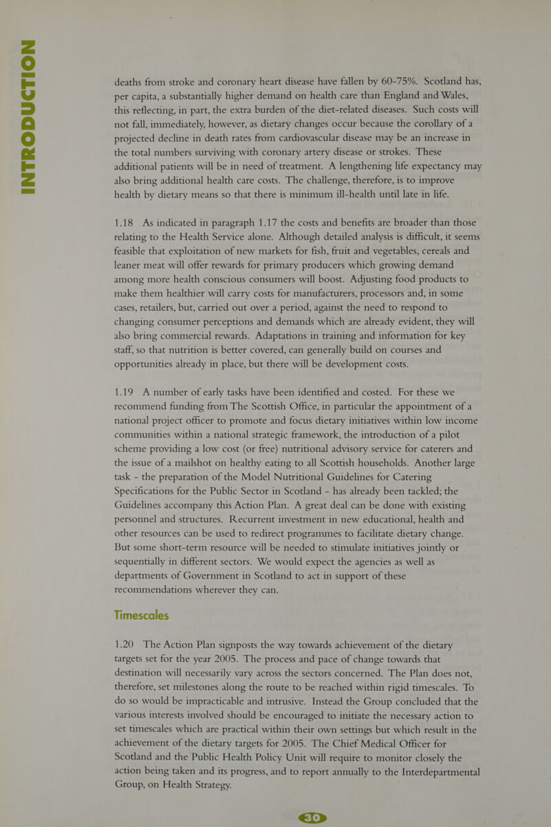 additional patients will be in need of treatment. A lengthening life expectancy may also bring additional health care costs. The challenge, therefore, is to improve health by dietary means so that there is minimum ill-health until late in life. 1.18 As indicated in paragraph 1.17 the costs and benefits are broader than those relating to the Health Service alone. Although detailed analysis is difficult, it seems feasible that exploitation of new markets for fish, fruit and vegetables, cereals and leaner meat will offer rewards for primary producers which growing demand among more health conscious consumers will boost. Adjusting food products to make them healthier will carry costs for manufacturers, processors and, in some cases, retailers, but, carried out over a period, against the need to respond to changing consumer perceptions and demands which are already evident, they will also bring commercial rewards. Adaptations in training and information for key staff, so that nutrition is better covered, can generally build on courses and opportunities already in place, but there will be development costs. 1.19 A number of early tasks have been identified and costed. For these we recommend funding from The Scottish Office, in particular the appointment of a national project officer to promote and focus dietary initiatives within low income communities within a national strategic framework, the introduction of a pilot scheme providing a low cost (or free) nutritional advisory service for caterers and the issue of a mailshot on healthy eating to all Scottish households. Another large task - the preparation of the Model Nutritional Guidelines for Catering Specifications for the Public Sector in Scotland - has already been tackled; the Guidelines accompany this Action Plan. A great deal can be done with existing personnel and structures. Recurrent investment in new educational, health and other resources can be used to redirect programmes to facilitate dietary change. But some short-term resource will be needed to stimulate initiatives jointly or sequentially in different sectors. We would expect the agencies as well as departments of Government in Scotland to act in support of these recommendations wherever they can. Timescales 1.20 The Action Plan signposts the way towards achievement of the dietary targets set for the year 2005. The process and pace of change towards that destination will necessarily vary across the sectors concerned. The Plan does not, therefore, set milestones along the route to be reached within rigid timescales. To do so would be impracticable and intrusive. Instead the Group concluded that the various interests involved should be encouraged to initiate the necessary action to set timescales which are practical within their own settings but which result in the achievement of the dietary targets for 2005. The Chief Medical Officer for Scotland and the Public Health. Policy Unit will require to monitor closely the action being taken and its progress, and to report annually to the Interdepartmental Group, on Health Strategy.