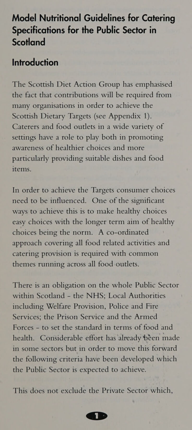 Model Nutritional Guidelines for Catering Specifications for the Public Sector in Scotland Introduction The Scottish Diet Action Group has emphasised the fact that contributions will be required from many organisations in order to achieve the Scottish Dietary Targets (see Appendix 1). Caterers and food outlets in a wide variety of settings have a role to play both in promoting awareness of healthier choices and more particularly providing suitable dishes and food items. In order to achieve the Targets consumer choices need to be influenced. One of the significant ways to achieve this is to make healthy choices easy choices with the longer term aim of healthy choices being the norm. A co-ordinated approach covering all food related activities and catering provision is required with common themes running across all food outlets. There is an obligation on the whole Public Sector within Scotland - the NHS; Local Authorities including Welfare Provision, Police and Fire Services; the Prison Service and the Armed Forces - to set the standard in terms of food and health. Considerable effort has ‘already been made in some sectors but in order to move this forward the following criteria have been developed which the Public Sector is expected to achieve. This does not exclude the Private Sector which,