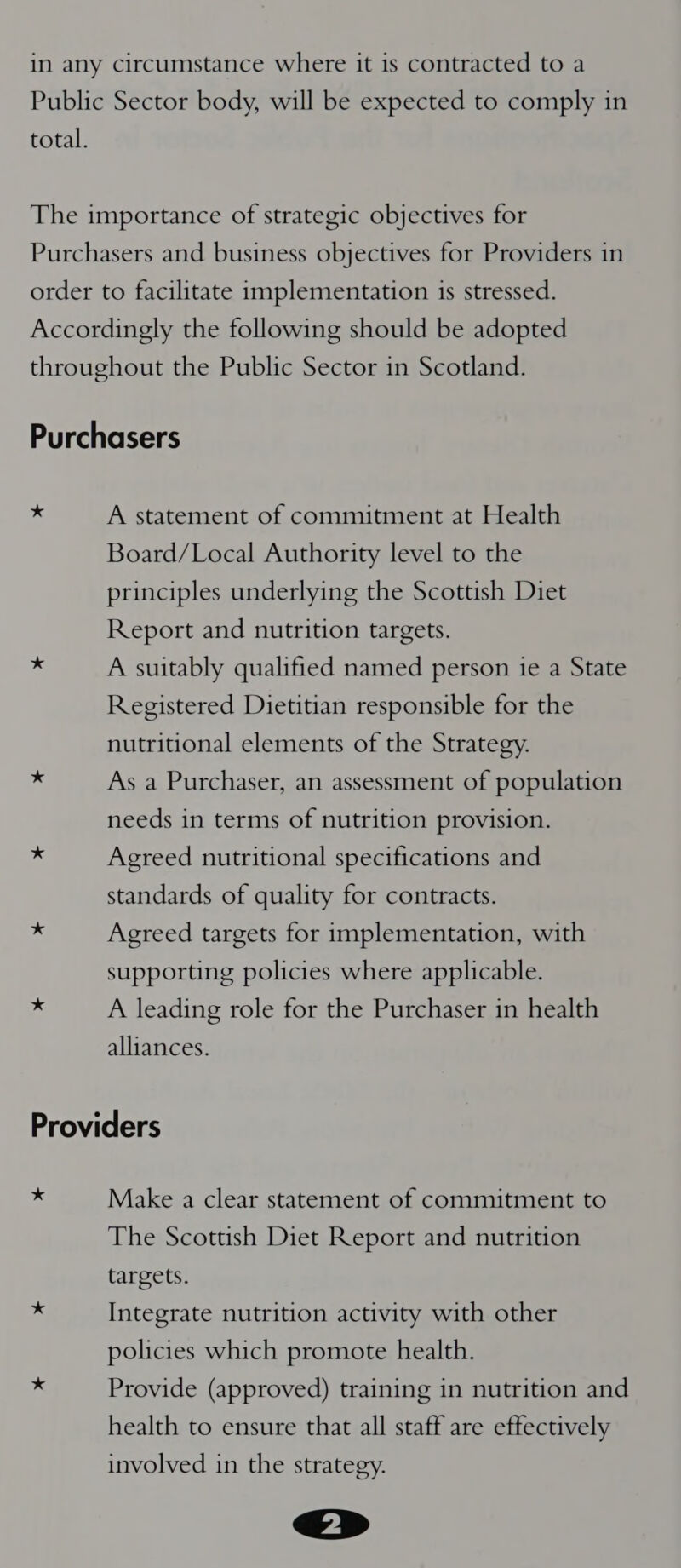 A statement of commitment at Health Board/Local Authority level to the principles underlying the Scottish Diet Report and nutrition targets. * A suitably qualified named person ie a State Registered Dietitian responsible for the nutritional elements of the Strategy. ~ As a Purchaser, an assessment of population needs in terms of nutrition provision. vs Agreed nutritional specifications and standards of quality for contracts. 3 Agreed targets for implementation, with supporting policies where applicable. ‘a A leading role for the Purchaser in health alliances. Providers i Make a clear statement of commitment to The Scottish Diet Report and nutrition targets. x Integrate nutrition activity with other policies which promote health. * Provide (approved) training in nutrition and health to ensure that all staff are effectively involved in the strategy.