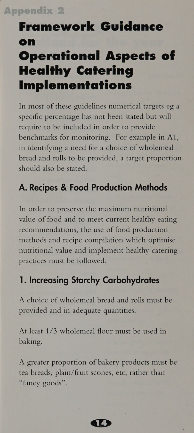 Framework Guidance on Operational Aspects of Healthy Catering Implementations In most of these guidelines numerical targets eg a specific percentage has not been stated but will require to be included in order to provide benchmarks for monitoring. For example in Al, in identifying a need for a choice of wholemeal bread and rolls to be provided, a target proportion should also be stated. A. Recipes &amp; Food Production Methods In order to preserve the maximum nutritional value of food and to meet current healthy eating recommendations, the use of food production methods and recipe compilation which optimise nutritional value and implement healthy catering practices must be followed. 1. Increasing Starchy Carbohydrates A choice of wholemeal bread and rolls must be provided and in adequate quantities. At least 1/3 wholemeal flour must be used in baking. A greater proportion of bakery products must be tea breads, plain/fruit scones, etc, rather than “fancy goods”.