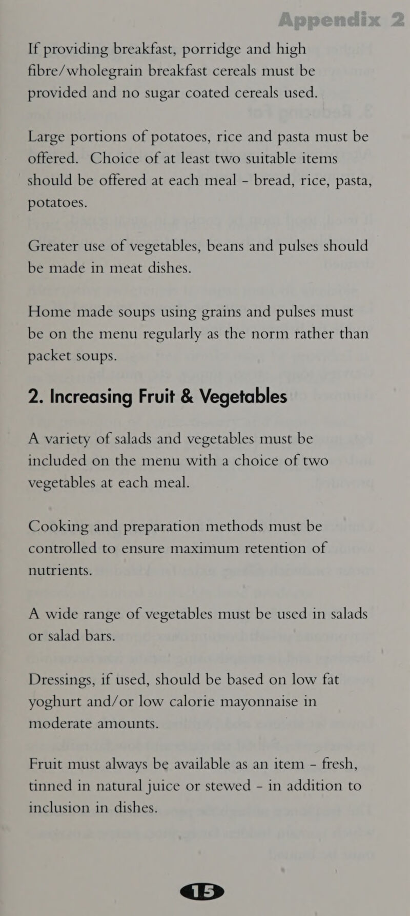 If providing breakfast, porridge and high fibre/wholegrain breakfast cereals must be provided and no sugar coated cereals used. Large portions of potatoes, rice and pasta must be offered. Choice of at least two suitable items should be offered at each meal - bread, rice, pasta, potatoes. Greater use of vegetables, beans and pulses should be made in meat dishes. Home made soups using grains and pulses must be on the menu regularly as the norm rather than packet soups. 2. Increasing Fruit &amp; Vegetables A variety of salads and vegetables must be included on the menu with a choice of two vegetables at each meal. Cooking and preparation methods must be controlled to ensure maximum retention of nutrients. A wide range of vegetables must be used in salads or salad bars. Dressings, if used, should be based on low fat ro &gt; yoghurt and/or low calorie mayonnaise 1n moderate amounts. Fruit must always be available as an item - fresh, tinned in natural juice or stewed - in addition to inclusion in dishes.