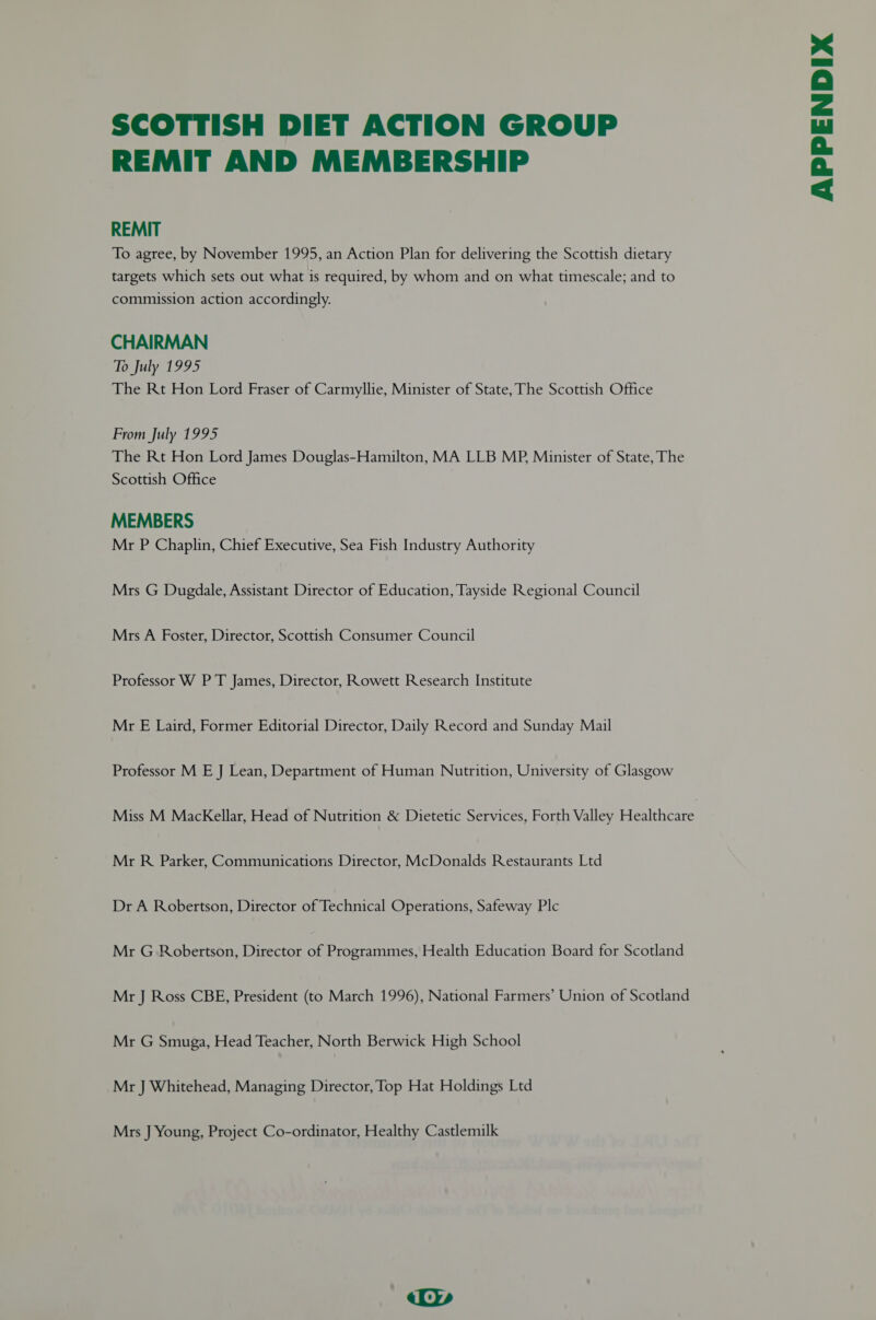 SCOTTISH DIET ACTION GROUP REMIT AND MEMBERSHIP REMIT To agree, by November 1995, an Action Plan for delivering the Scottish dietary targets which sets out what is required, by whom and on what timescale; and to commission action accordingly. CHAIRMAN To July 1995 The Rt Hon Lord Fraser of Carmyllie, Minister of State, The Scottish Office From July 1995 The Rt Hon Lord James Douglas-Hamilton, MA LLB MP, Minister of State, The Scottish Office MEMBERS Mr P Chaplin, Chief Executive, Sea Fish Industry Authority Mrs G Dugdale, Assistant Director of Education, Tayside Regional Council Mrs A Foster, Director, Scottish Consumer Council Professor W P T James, Director, Rowett Research Institute Mr E Laird, Former Editorial Director, Daily Record and Sunday Mail Professor M E J Lean, Department of Human Nutrition, University of Glasgow Mr R Parker, Communications Director, McDonalds Restaurants Ltd Dr A Robertson, Director of Technical Operations, Safeway Plc Mr G Robertson, Director of Programmes, Health Education Board for Scotland Mr J Ross CBE, President (to March 1996), National Farmers’ Union of Scotland Mr G Smuga, Head Teacher, North Berwick High School Mr J Whitehead, Managing Director, Top Hat Holdings Ltd Mrs J Young, Project Co-ordinator, Healthy Castlemilk APPENDIX