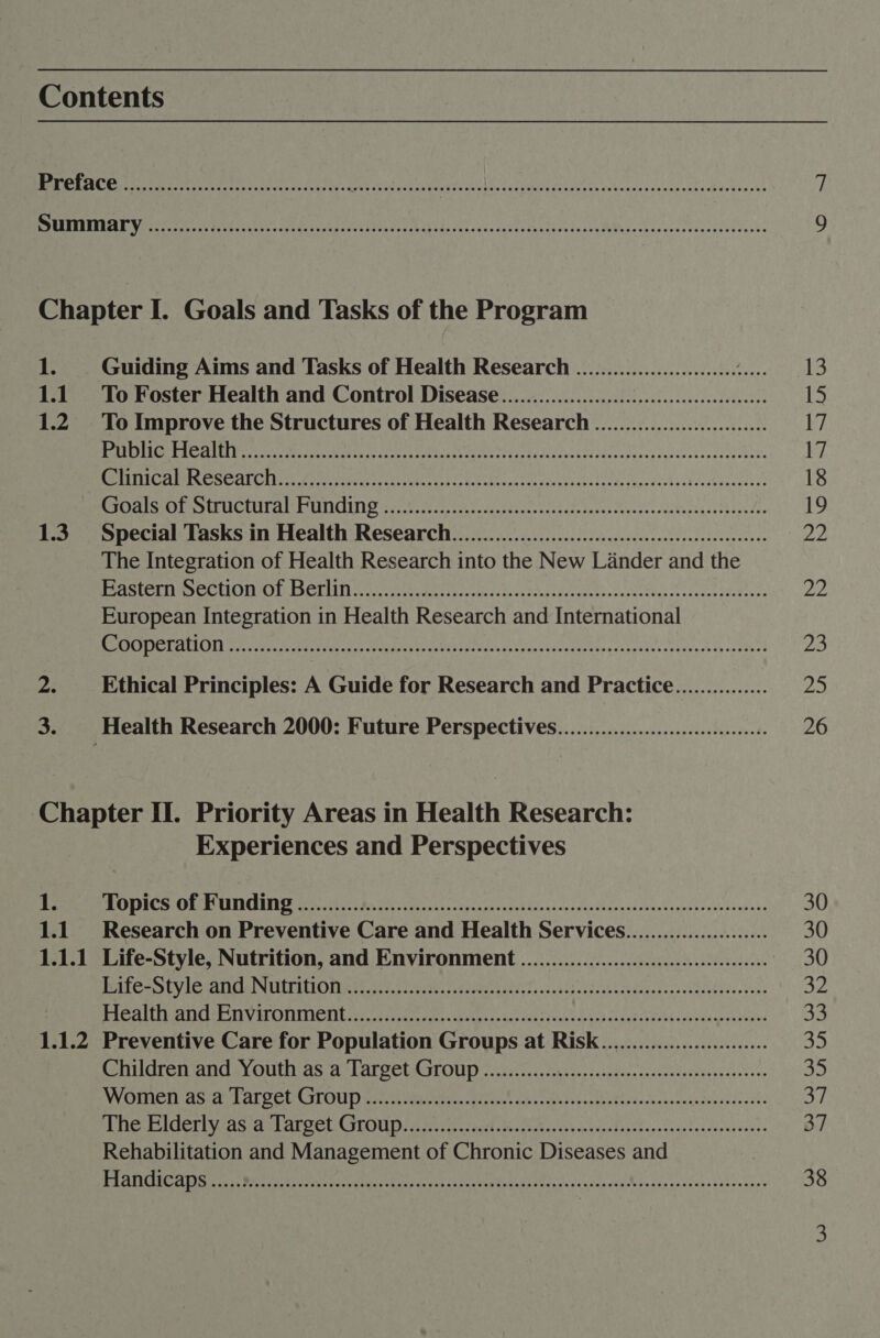 Contents Chapter I. Goals and Tasks of the Program 1. Guiding Aims and Tasks of Health Research .......................... op 1.1 To Foster Health and Control Disease.......0......000 ce eeeeeeeeeees 1.2. To Improve the Structures of Health Research ............................ HUN ETOG RSP Te pdatadetie, SESE ER as one Mey RO RS aR Pe IC AMSG SCALCUITS Pema eric gree hry MY elt Lg A fy Ae cet toes PRISON EE UCCUL AME UITICIND 5 crelstred supeedensnicceleituls intraevodecceutietasatbinedse 1.3 Special Tasks in Health Research. ...0...............cccccceccsseseececesesseeeeees The Integration of Health Research into the New Lander and the Rete AL POCE UIC AYE ESELIIT) oon une ae dutta tcp esto sitccdsseast eve veretac sain tenatePeves European Integration in Health Research and International OLE Wy CL ELO) tig) DARN &amp; polpatiieny op a be VN SEOs RAP pe Sirs or eR ep Ethical Principles: A Guide for Research and Practice............... Health Research 2000: Future Perspectives.........................:c008 Chapter II. Priority Areas in Health Research: Experiences and Perspectives 1. SUSIE ORIN TNCONIN Does oe he erence erent en nf han ahem Ssenha snus daunats 1.1 Research on Preventive Care and Health Services....................... 1.1.1 Life-Style, Nutrition, and Environment ..........................:::ceeeee PTCA SUV I ATE NLLTACIO N80 s0%.; eves easeeeganls feasshijeisceeecidnaad ieatatssddesatens | PACA ett USE iY MEL IMITTICIE core cks coke Reseg sce bor ke Seah 8 Seth aoe uM cd vatiewe tones 1.1.2 Preventive Care for Population Groups at RiskK................0.00... hldren and sy Out as as PAL QCtA OUP ius. 5.., ei sinccasekolessicealacevspsscneee WV OMe tasidnat CCUM LOUD) wan Masami Mince sche sth tvcankh Uhieaeckelosessoveasdacits PheBigerivcas as ArOeL CSLOU Dt eicwatedd ert tans nade cbosetcnwianeoiserseaess- Rehabilitation and Management of Chronic Diseases and BA ANAC EATS ora WR eel tanta eo Licty MAMAS SLiaiolh occas ou A Sassy gsKcnvasbeee dacy