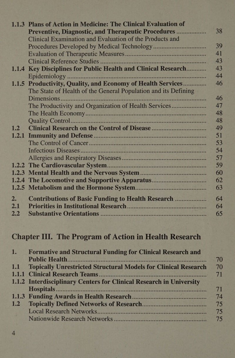 1.1.3 Plans of Action in Medicine: The Clinical Evaluation of Preventive, Diagnostic, and Therapeutic Procedures .................. 38 Clinical Examination and Evaluation of the Products and Procedures Developed by Medical Technology ...............ccceseesseeeees 39 Evaluation of Therapeutics Measures vai. sies-coveesogseees ort a ese 41 Clinical ‘Reference Studies ein tne ee tne. ep ceie toe ern 43 1.1.4 Key Disciplines for Public Health and Clinical Research............ 43 Epidentiolosy Gtaicasis Hera Le be, Sep rn Coons Teen ay aes Meh oom 44 1.1.5 Productivity, Quality, and Economy of Health Services.............. 46 The State of Health of the General Population and its Defining PTMEMNSIONS i 0.5.05 ob Scanse cad eee ale PRE ret ao 46 - The Productivity and Organization of Health Services..................... 47 The Health: Economy caicarko ds cet Wei es aces eased genes oe eee 48 Quality:Controlinc i: eta aek Gren saecte erate aire r eles eens sa et comes ene 48 1.2 Clinical Research on the Control of Disease ................... eee 49 12-1 Immunity-and Defense oi, oe Renee on 51 The:Control, of -Gancer «eee cet eh ae et ae tee a Infectious DIScAaSts si scsse thier cers spate ras dane ae ante ge geea mes errereee 54 Allergies and: Respitatory. Diseases.2.2)..; ive. -2css-csearvesccsteesstevusmenteess a7 1.2.2 - The Cardiovascular System.) ...:5i.0155.2004cs.&lt;c-s-dovvesvdectbcecsssccehdevespacce 59 1.2.3 Mental Health and the Nervous System ...................ccccccesseeeeeeeees 60 1.2.4 The Locomotive and Supportive Apparatus.....................:::eee 62 1.2.5 Metabolism and the Hormone System......................ccccccceeeeeeees ees 2. Contributions of Basic Funding to Health Research ................... 64 2.1 Priorities in Institutional Research.....................ccecceeseeeeeebensnees 64 2.2 ° Substantive Orientations -222.222.5..0.2..nass-dccssde giteweestogee teases 65 Chapter III. The Program of Action in Health Research 1. Formative and Structural Funding for Clinical Research and Public Health iv. cae ae eee ee co eae 70 1.1. ‘Topically Unrestricted Structural Models for Clinical Research 70 1.1.1 Clinical: Research Teams .sii..5.2.55.45i clssdiccss-cteeces saterbah ed besnsenectctsne 71 1.1.2 Interdisciplinary Centers for Clinical Research in University Hospitals 2255. sani a48 Poise ee 71 1.1.3 Funding Awards in Health Research ......................::ccccscccceseeeeeseeees 74 1.2 ‘Topically Defined Networks of Research.....................cccccscceeseeees 13 Local:Research: Networks 2.) vi.iesl acetate eens ase cen ae er if) Nationwide Research Networks ....s/sic.s.scci0isssssseasessnasssceauseiestateee fi)