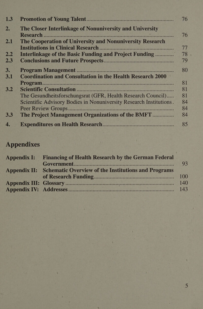 2. The Closer Interlinkage of Nonuniversity and University ACERT SET RG 1B opr een a naive ied ea RA NRA cheater aati She i es ore a Patten cite 2.1 The Cooperation of University and Nonuniversity Research Institutions in Clinical Research ............00..cceeecesessteeceeeeeeeneeees 2.2 Interlinkage of the Basic Funding and Project Funding ............. . 2.3 Conclusions and Future Prospects...................ccccccccceesseeeeeeeeeenneees oe MAE OOM ALI MV A ANN el OCREICING coe A asa talc cc cece sev lad asso Leu iteedesige veengecs 3.1 Coordination and Consultation in the Health Research 2000 OG CRM eh ne UN ne ee aree eteetn elerecatsiatesaysevitec sdagseisoes eee ACI UIIIC © OMSUICATIONN ssics, 205 iceoeycok cect doiercpseiensbucavcvecdescstecletesovencsus The Gesundheitsforschungsrat (GFR, Health Research Council)..... Scientific Advisory Bodies in Nonuniversity Research Institutions . Peer Review Groups......... EGO ree lek SIN gr aks eg RR Ra ER A Bee 3.3. The Project Management Organizations of the BMFT ............... Expenditures on Health Research ................ ce eeeeeeeeeeeeeeeeeeeeees cd Appendixes Promotion of Yotng Talent. .5.., fos. ccccceicnc. des feclesdadesecasteqccethodelbacsss COV ET TENTION ere ee eee eS OEIROSCAT CHE TUNE oi Piaco secacasnoedclas dadaccestescgees'