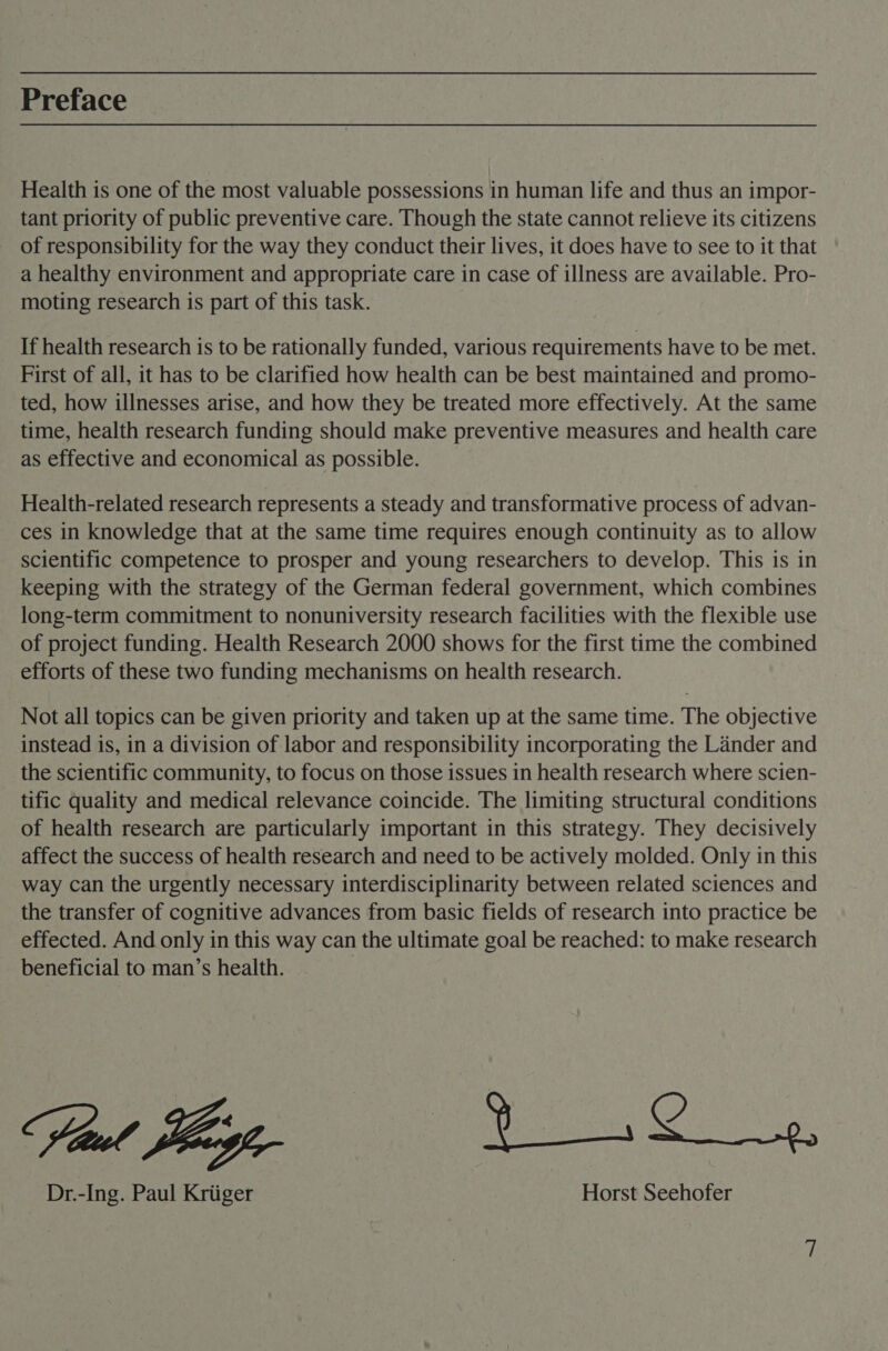 Preface Health is one of the most valuable possessions in human life and thus an impor- tant priority of public preventive care. Though the state cannot relieve its citizens of responsibility for the way they conduct their lives, it does have to see to it that a healthy environment and appropriate care in case of illness are available. Pro- moting research is part of this task. If health research is to be rationally funded, various requirements have to be met. First of all, it has to be clarified how health can be best maintained and promo- ted, how illnesses arise, and how they be treated more effectively. At the same time, health research funding should make preventive measures and health care as effective and economical as possible. Health-related research represents a steady and transformative process of advan- ces in knowledge that at the same time requires enough continuity as to allow scientific competence to prosper and young researchers to develop. This is in keeping with the strategy of the German federal government, which combines long-term commitment to nonuniversity research facilities with the flexible use of project funding. Health Research 2000 shows for the first time the combined efforts of these two funding mechanisms on health research. Not all topics can be given priority and taken up at the same time. The objective instead is, in a division of labor and responsibility incorporating the Lander and the scientific community, to focus on those issues in health research where scien- tific quality and medical relevance coincide. The limiting structural conditions of health research are particularly important in this strategy. They decisively affect the success of health research and need to be actively molded. Only in this way can the urgently necessary interdisciplinarity between related sciences and the transfer of cognitive advances from basic fields of research into practice be effected. And only in this way can the ultimate goal be reached: to make research beneficial to man’s health. Dr.-Ing. Paul Kriiger Horst Seehofer