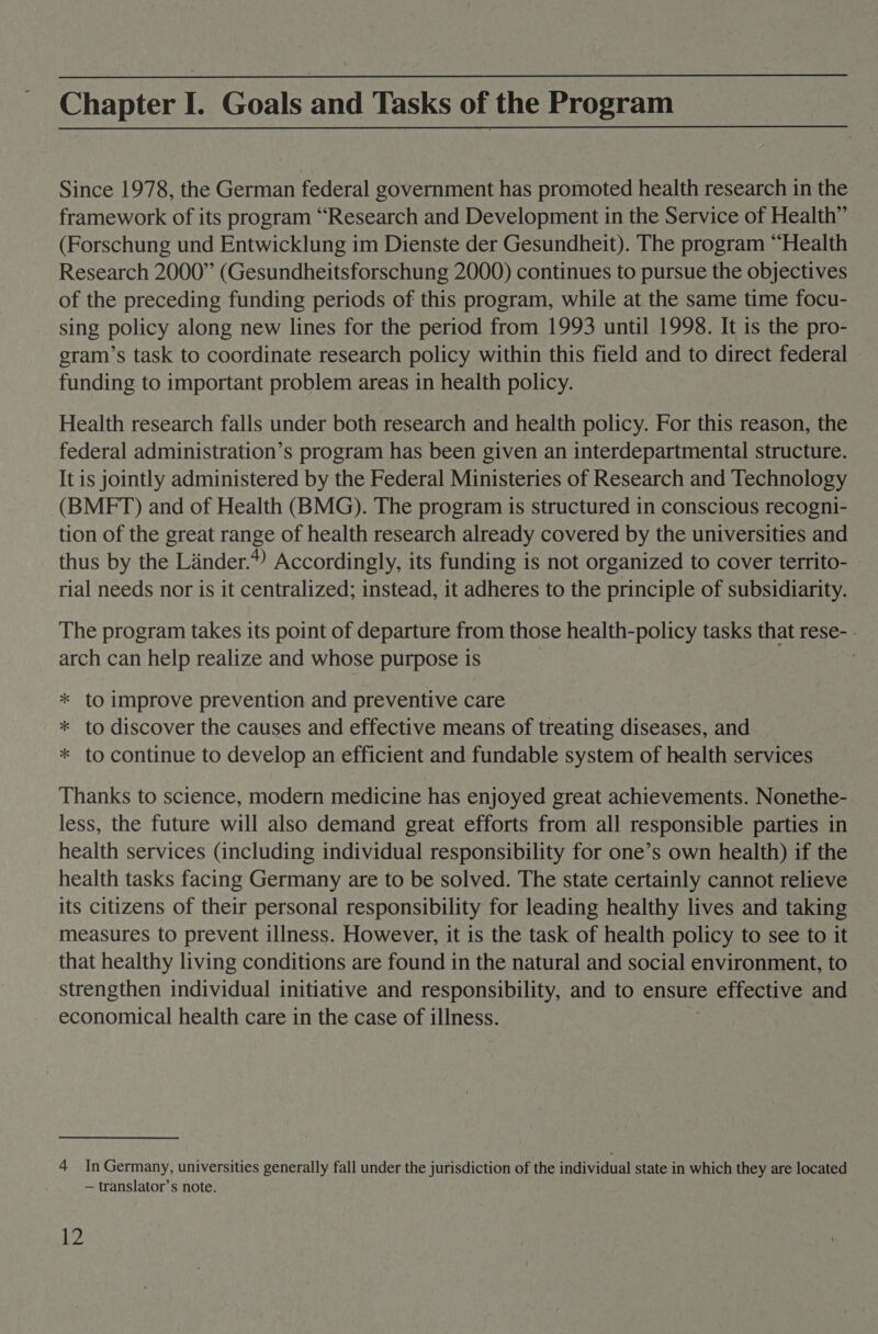 Chapter I. Goals and Tasks of the Program Since 1978, the German federal government has promoted health research in the framework of its program “Research and Development in the Service of Health” (Forschung und Entwicklung im Dienste der Gesundheit). The program “Health Research 2000” (Gesundheitsforschung 2000) continues to pursue the objectives of the preceding funding periods of this program, while at the same time focu- sing policy along new lines for the period from 1993 until 1998. It is the pro- gram’s task to coordinate research policy within this field and to direct federal - funding to important problem areas in health policy. Health research falls under both research and health policy. For this reason, the federal administration’s program has been given an interdepartmental structure. It is jointly administered by the Federal Ministeries of Research and Technology (BMFT) and of Health (BMG). The program is structured in conscious recogni- tion of the great range of health research already covered by the universities and thus by the Linder.) Accordingly, its funding is not organized to cover territo- rial needs nor is it centralized; instead, it adheres to the principle of subsidiarity. The program takes its point of departure from those health-policy tasks that rese- . arch can help realize and whose purpose is * to improve prevention and preventive care * to discover the causes and effective means of treating diseases, and * to continue to develop an efficient and fundable system of health services Thanks to science, modern medicine has enjoyed great achievements. Nonethe- less, the future will also demand great efforts from all responsible parties in health services (including individual responsibility for one’s own health) if the health tasks facing Germany are to be solved. The state certainly cannot relieve its citizens of their personal responsibility for leading healthy lives and taking measures to prevent illness. However, it is the task of health policy to see to it that healthy living conditions are found in the natural and social environment, to strengthen individual initiative and responsibility, and to ensure effective and economical health care in the case of illness. 4 In Germany, universities generally fall under the jurisdiction of the individual state in which they are located — translator’s note. yi?