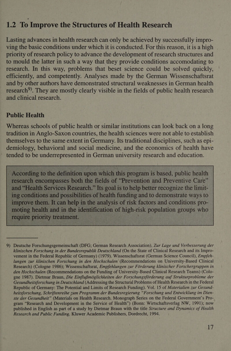 1.2 To Improve the Structures of Health Research Lasting advances in health research can only be achieved by successfully impro- ving the basic conditions under which it is conducted. For this reason, itis a high - priority of research policy to advance the development of research structures and to mould the latter in such a way that they provide conditions accomodating to research. In this way, problems that beset science could be solved quickly, efficiently, and competently. Analyses made by the German Wissenschaftsrat and by other authors have demonstrated structural weaknesses in German health research”). They are mostly clearly visible in the fields of public health research _ and clinical research. Public Health Whereas schools of public health or similar institutions can look back on a long tradition in Anglo-Saxon countries, the health sciences were not able to establish themselves to the same extent in Germany. Its traditional disciplines, such as epi- demiology, behavioral and social medicine, and the economics of health have tended to be underrepresented in German university research and education. ee uich this rogram s heed, public health “Prevention and Preventive Care” tter recognize the limit- and to demonstrate ways to  9) Deutsche Forschungsgemeinschaft (DFG; German Research Association), Zur Lage und Verbesserung der klinischen Forschung in der Bundesrepublik Deutschland (On the State of Clinical Research and its Impro- vement in the Federal Republic of Germany) (1979). Wissenschaftsrat (German Science Council), Empfeh- lungen zur klinischen Forschung in den Hochschulen (Recommendations on University-Based Clinical Research) (Cologne 1986); Wissenschaftsrat, Empfehlungen zur Férderung klinischer Forschergruppen in den Hochschulen (Recommendations on the Funding of University-Based Clinical Research Teams) (Colo- gne 1987). Dietmar Braun, Die Einflu8Bméglichkeiten der Forschungsforderung auf Strukturprobleme der Gesundheitsforschung in Deutschland (Addressing the Structural Problems of Health Research in the Federal Republic of Germany: The Potential and Limits of Research Funding). Vol. 15 of Materialien zur Gesund- heitsforschung, Schriftenreihe zum Programm der Bundesregierung “Forschung und Entwicklung im Dien- ste der Gesundheit” (Materials on Health Research. Monograph Series on the Federal Government’s Pro- gram “Research and Development in the Service of Health”) (Bonn: Wirtschaftsverlag NW, 1991); now published in English as part of a study by Dietmar Braun with the title Structure and Dynamics of Health Research and Public Funding, Kluwer Academic Publishers, Dordrecht, 1994. L7