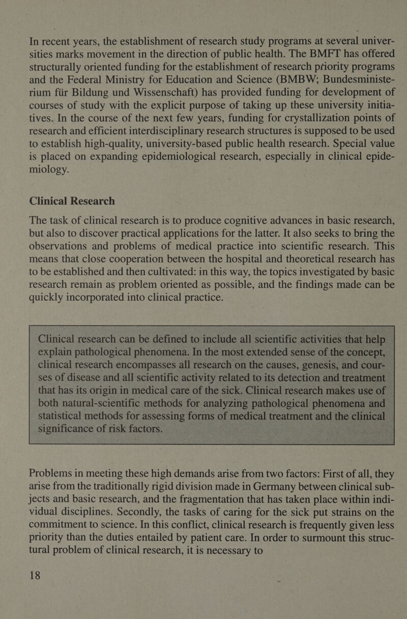 In recent years, the establishment of research study programs at several univer- sities marks movement in the direction of public health. The BMFT has offered structurally oriented funding for the establishment of research priority programs and the Federal Ministry for Education and Science (BMBW; Bundesministe- rium fiir Bildung und Wissenschaft) has provided funding for development of courses of study with the explicit purpose of taking up these university initia- tives. In the course of the next few years, funding for crystallization points of research and efficient interdisciplinary research structures is supposed to be used to establish high-quality, university-based public health research. Special value is placed on expanding epidemiological research, ad te in clinical epide- miology. Clinical Research The task of clinical research is to produce cognitive advances in basic research, but also to discover practical applications for the latter. It also seeks to bring the observations and problems of medical practice into scientific research. This means that close cooperation between the hospital and theoretical research has to be established and then cultivated: in this way, the topics investigated by basic research remain as problem oriented as possible, and the findings made can be quickly incorporated into clinical practice.  : Clinical research ¢ can n be defined edt an 7 clude all scientific ac  Problems in meeting these high demands arise from two factors: First of all, they arise from the traditionally rigid division made in Germany between clinical sub- jects and basic research, and the fragmentation that has taken place within indi- vidual disciplines. Secondly, the tasks of caring for the sick put strains on the commitment to science. In this conflict, clinical research is frequently given less priority than the duties entailed by patient care. In order to surmount this struc- tural problem of clinical research, it is necessary to