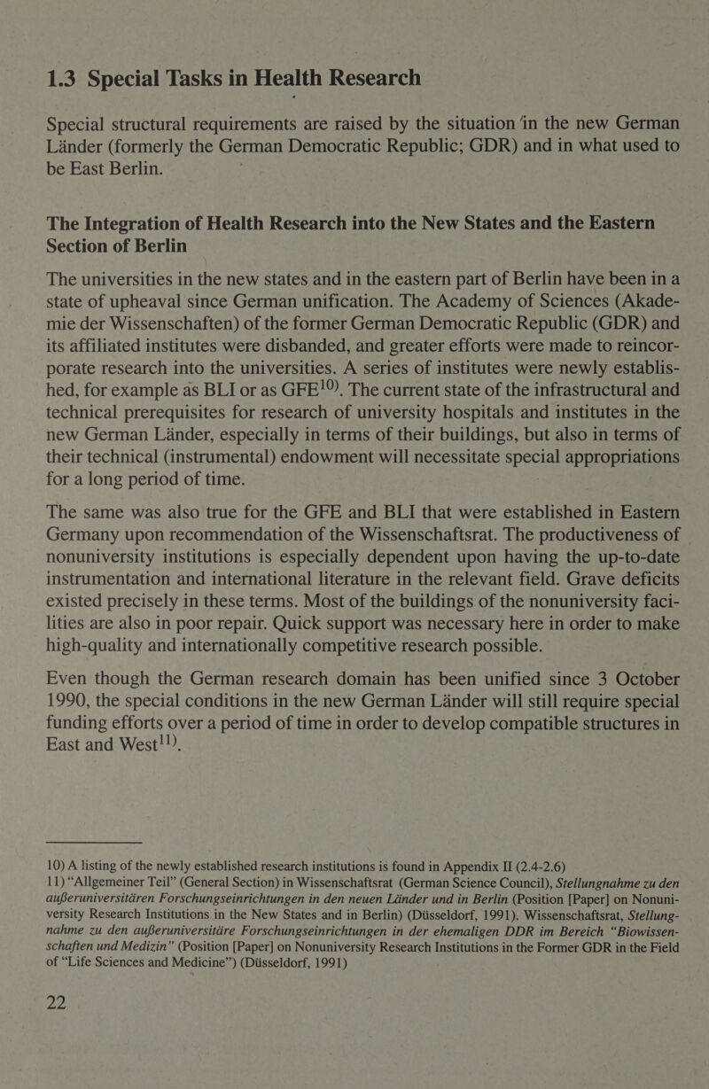 1.3 Special Tasks in Health Research Special structural requirements are raised by the situation ‘in the new German Lander (formerly the German Democratic Republic; GDR) and in what used to be East Berlin. The Integration of Health Research into the New States and the Eastern Section of Berlin The universities in the new states and in the eastern part of Berlin have been in a state of upheaval since German unification. The Academy of Sciences (Akade- mie der Wissenschaften) of the former German Democratic Republic (GDR) and its affiliated institutes were disbanded, and greater efforts were made to reincor- porate research into the universities. A series of institutes were newly establis- hed, for example as BLI or as GFE!®). The current state of the infrastructural and technical prerequisites for research of university hospitals and institutes in the new German Lander, especially in terms of their buildings, but also in terms of their technical (instrumental) endowment will necessitate geet appropriations for a long period of time. The same was also true for the GFE and BLI that were established in Eastern Germany upon recommendation of the Wissenschaftsrat. The productiveness of nonuniversity institutions is especially dependent upon having the up-to-date instrumentation and international literature in the relevant field. Grave deficits existed precisely in these terms. Most of the buildings of the nonuniversity faci- lities are also in poor repair. Quick support was necessary here in order to make high-quality and internationally competitive research possible. Even though the German research domain has been unified since 3 October 1990, the special conditions in the new German Linder will still require special funding efforts over a period of time in order to develop compatible structures in East and West!!), 10) A listing of the newly established research institutions is found in Appendix II (2.4-2.6) 11) “Allgemeiner Teil” (General Section) in Wissenschaftsrat (German Science Council), Stellungnahme zu den auferuniversitiren Forschungseinrichtungen in den neuen Linder und in Berlin (Position [Paper] on Nonuni- versity Research Institutions in the New States and in Berlin) (Diisseldorf, 1991). Wissenschaftsrat, Stellung- nahme zu den auferuniversitére Forschungseinrichtungen in der ehemaligen DDR im Bereich “Biowissen- schaften und Medizin” (Position [Paper] on Nonuniversity Research Institutions in the Former GDR in the Field of “Life Sciences and Medicine”) (Diisseldorf, 1991) oe