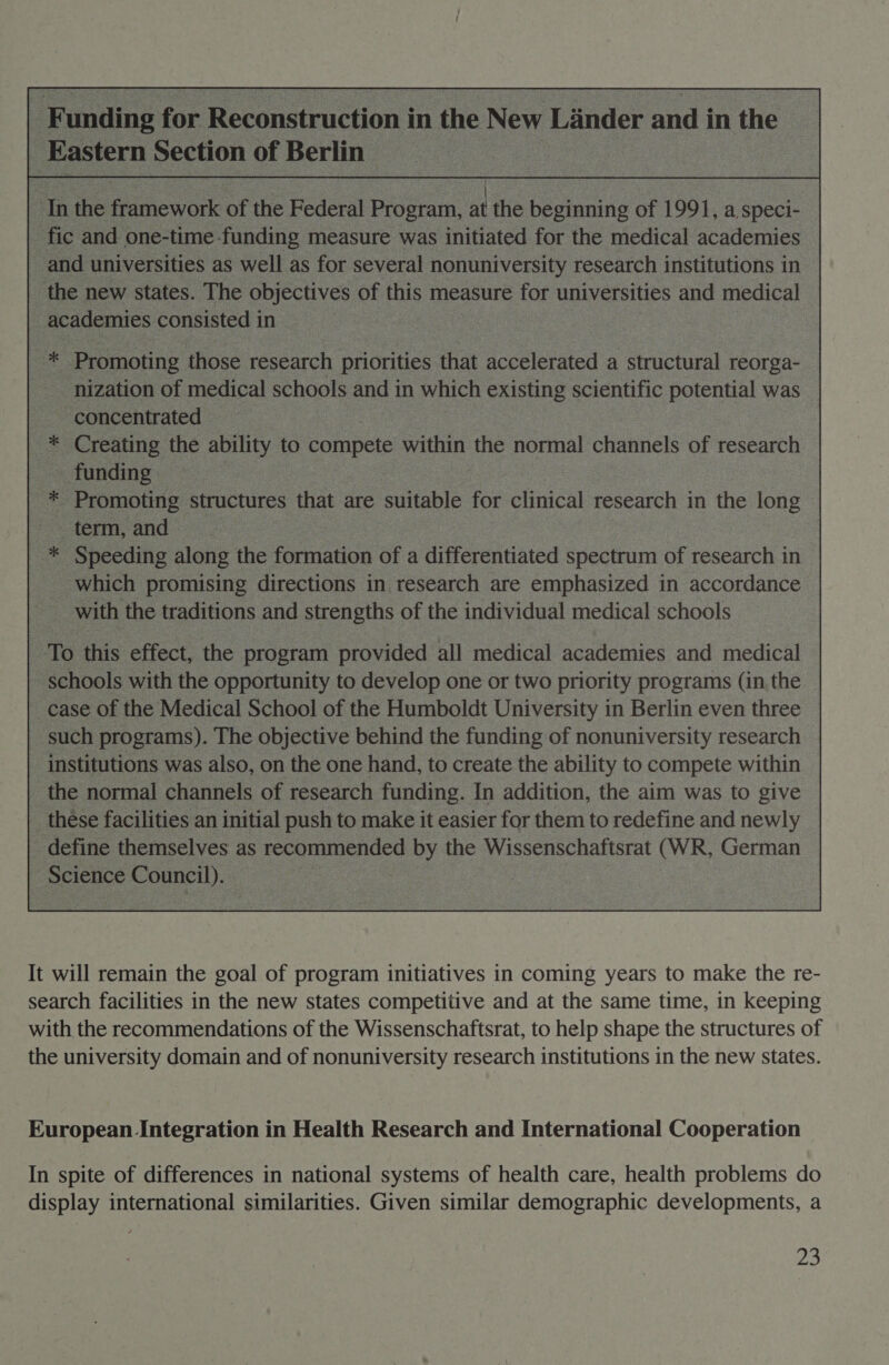 in the FGhewoik of the Federal Program, at the beanie of 1991, a speci- “fic and one-time funding measure was initiated for the medical academies _and universities as well as for several nonuniversity research institutions in _ the new states. The objectives of us measure for universities and medical : academies consisted i in 4s Promoting those research priorities that accelerated a structural reorga- nization of ae schools and in which existing scientific potential was concentrated &gt; *® Creating me ability to compete oe the normal channels of research --tunding o “Promoting structures that are suitable for clinical eacaeh in the long term,and =. * Speeding along the foruation of a differentiated spectrum of research in which promising directions in research are emphasized in accordance with the traditions and strengths of the individual medical schools To this effect, the program provided all medical academies and medical - schools with the opportunity to develop one or two priority programs (in the case of the Medical School of the Humboldt University in Berlin even three - such programs). The objective behind the funding of nonuniversity research : institutions was also, on the one hand, to create the ability to compete within _ the normal channels of research funding. In addition, the aim was to give | these facilities an initial push to make it easier for them to redefine and newly _ define themselves as recommended by the Wissenschaftsrat (WR, German C Science Council). — :  It will remain the goal of program initiatives in coming years to make the re- search facilities in the new states competitive and at the same time, in keeping with the recommendations of the Wissenschaftsrat, to help shape the structures of the university domain and of nonuniversity research institutions in the new states. European Integration in Health Research and International Cooperation In spite of differences in national systems of health care, health problems do display international similarities. Given similar demographic developments, a ais