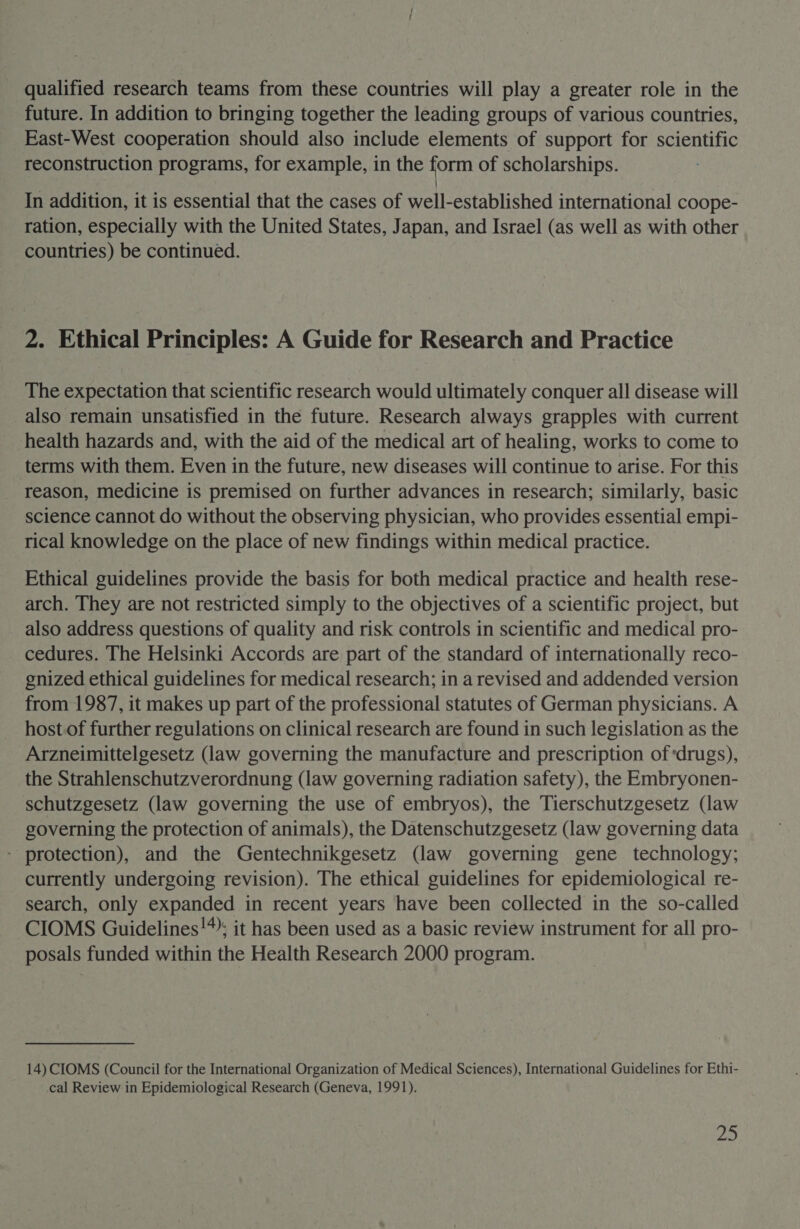 qualified research teams from these countries will play a greater role in the future. In addition to bringing together the leading groups of various countries, East-West cooperation should also include elements of support for scientific reconstruction programs, for example, in the form of scholarships. | In addition, it is essential that the cases of well-established international coope- ration, especially with the United States, Japan, and Israel (as well as with other countries) be continued. 2. Ethical Principles: A Guide for Research and Practice The expectation that scientific research would ultimately conquer all disease will also remain unsatisfied in the future. Research always grapples with current health hazards and, with the aid of the medical art of healing, works to come to terms with them. Even in the future, new diseases will continue to arise. For this reason, medicine is premised on further advances in research; similarly, basic science cannot do without the observing physician, who provides essential empi- rical knowledge on the place of new findings within medical practice. Ethical guidelines provide the basis for both medical practice and health rese- arch. They are not restricted simply to the objectives of a scientific project, but also address questions of quality and risk controls in scientific and medical pro- cedures. The Helsinki Accords are part of the standard of internationally reco- gnized ethical guidelines for medical research; in a revised and addended version from 1987, it makes up part of the professional statutes of German physicians. A host.of further regulations on clinical research are found in such legislation as the Arzneimittelgesetz (law governing the manufacture and prescription of ‘drugs), the Strahlenschutzverordnung (law governing radiation safety), the Embryonen- schutzgesetz (law governing the use of embryos), the Tierschutzgesetz (law governing the protection of animals), the Datenschutzgesetz (law governing data - protection), and the Gentechnikgesetz (law governing gene technology; currently undergoing revision). The ethical guidelines for epidemiological re- search, only expanded in recent years have been collected in the so-called CIOMS Guidelines!*; it has been used as a basic review instrument for all pro- posals funded within the Health Research 2000 program. 14) CIOMS (Council for the International Organization of Medical Sciences), International Guidelines for Ethi- cal Review in Epidemiological Research (Geneva, 1991). 2a