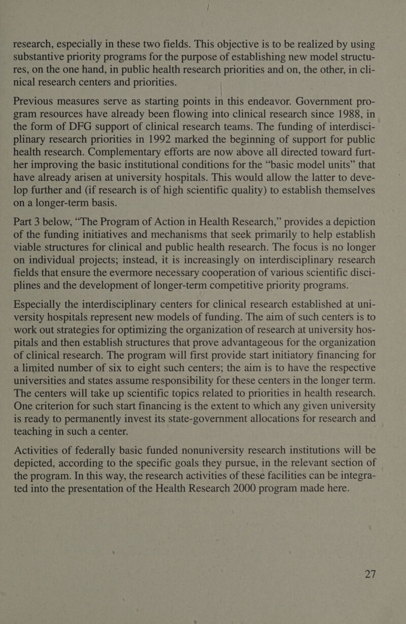 research, especially in these two fields. This objective is to be realized by using substantive priority programs for the purpose of establishing new model structu- res, on the one hand, in public health research priorities and on, the other, in cli- nical research centers and priorities. | Previous measures serve as starting points in this endeavor. Government pro- gram resources have already been flowing into clinical research since 1988, in the form of DFG support of clinical research teams. The funding of interdisci- plinary research priorities in 1992 marked the beginning of support for public health research. Complementary efforts are now above all directed toward furt- her improving the basic institutional conditions for the “basic model units” that have already arisen at university hospitals. This would allow the latter to deve- lop further and (if research is of high scientific quality) to establish themselves on a longer-term basis. Part 3 below, “The Program of Action in Health Research,” provides a depiction of the funding initiatives and mechanisms that seek primarily to help establish viable structures for clinical and public health research. The focus is no longer on individual projects; instead, it is increasingly on interdisciplinary research fields that ensure the evermore necessary cooperation of various scientific disci- plines and the development of longer-term competitive priority programs. Especially the interdisciplinary centers for clinical research established at uni- versity hospitals represent new models of funding. The aim of such centers is to work out strategies for optimizing the organization of research at university hos- pitals and then establish structures that prove advantageous for the organization of clinical research. The program will first provide start initiatory financing for a limited number of six to eight such centers; the aim is to have the respective universities and states assume responsibility for these centers in the longer term. The centers will take up scientific topics related to priorities in health research. One criterion for such start financing is the extent to which any given university is ready to permanently invest its state-government allocations for research and teaching in such a center. | Activities of federally basic funded nonuniversity research institutions will be depicted, according to the specific goals they pursue, in the relevant section of the program. In this way, the research activities of these facilities can be integra- ted into the presentation of the Health Research 2000 program made here. PA