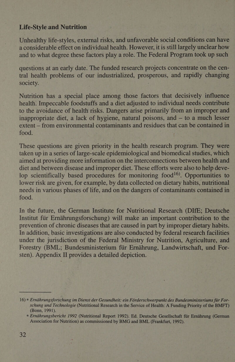 Life-Style and Nutrition Unhealthy life-styles, external risks, and unfavorable social conditions can have a considerable effect on individual health. However, it is still largely unclear how and to what degree these factors play a role. The Federal Program took up such questions at an early date. The funded research projects concentrate on the cen- tral health problems of our industrialized, i and rapidly changing society. Nutrition has a special place among those factors that decisively influence health. Impeccable foodstuffs and a diet adjusted to individual needs contribute to the avoidance of health risks. Dangers arise primarily from an improper and inappropriate diet, a lack of hygiene, natural poisons, and — to a much lesser extent — from environmental contaminants and residues that can be contained in food. | | These questions are given priority in the health research program. They were taken up in a series of large-scale epidemiological and biomedical studies, which aimed at providing more information on the interconnections between health and diet and between disease and improper diet. These efforts were also to help deve- lop scientifically based procedures for monitoring food!®. Opportunities to lower risk are given, for example, by data collected on dietary habits, nutritional needs in various phases of life, and on the dangers of contaminants contained in food. In the future, the German Institute for Nutritional Research (DIfE; Deutsche Institut fiir Ernahrungsforschung) will make an important contribution to the prevention of chronic diseases that are caused in part by improper dietary habits. In addition, basic investigations are also conducted by federal research facilities under the jurisdiction of the Federal Ministry for Nutrition, Agriculture, and Forestry (BML; Bundesministerium fiir Ernahrung, Landwirtschaft, und For- sten). Appendix II provides a detailed depiction. 16) * Erndhrungsforschung im Dienst der Gesundheit: ein Férderschwerpunkt des Bundesministeriums fiir For- schung und Technologie (Nutritional Research in the Service of Health: A Funding Priority of the BMFT) (Bonn, 1991). * Erndhrungsbericht 1992 (Nutritional Report 1992). Ed. Deutsche Gesellschaft fiir Ernihrung (German Association for Nutrition) as commissioned by BMG and BML (Frankfurt, 1992).
