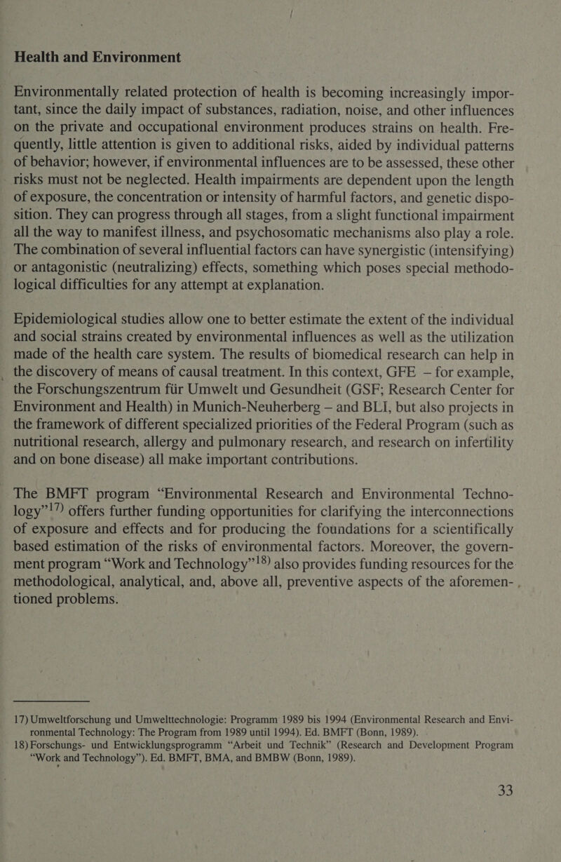 Health and Environment Environmentally related protection of health is becoming increasingly impor- tant, since the daily impact of substances, radiation, noise, and other influences on the private and occupational environment produces strains on health. Fre- quently, little attention is given to additional risks, aided by individual patterns of behavior; however, if environmental influences are to be assessed, these other - risks must not be neglected. Health impairments are dependent upon the length of exposure, the concentration or intensity of harmful factors, and genetic dispo- sition. They can progress through all stages, from a slight functional impairment all the way to manifest illness, and psychosomatic mechanisms also play a role. The combination of several influential factors can have synergistic (intensifying) or antagonistic (neutralizing) effects, something which poses special methodo- logical difficulties for any attempt at explanation. Epidemiological studies allow one to better estimate the extent of the individual and social strains created by environmental influences as well as the utilization made of the health care system. The results of biomedical research can help in the discovery of means of causal treatment. In this context, GFE — for example, the Forschungszentrum ftir Umwelt und Gesundheit (GSF; Research Center for Environment and Health) in Munich-Neuherberg — and BLI, but also projects in the framework of different specialized priorities of the Federal Program (such as nutritional research, allergy and pulmonary research, and research on infertility and on bone disease) all make important contributions. The BMFT program “Environmental Research and Environmental Techno- logy”!” offers further funding opportunities for clarifying the interconnections of exposure and effects and for producing the foundations for a scientifically based estimation of the risks of environmental factors. Moreover, the govern- ment program “Work and Technology”!® also provides funding resources for the. methodological, analytical, and, above all, preventive aspects of the aforemen- , tioned problems. 17) Umweltforschung und Umwelttechnologie: Programm 1989 bis 1994 (Environmental Research and Envi- ronmental Technology: The Program from 1989 until 1994). Ed. BMFT (Bonn, 1989). . 18) Forschungs- und Entwicklungsprogramm “Arbeit und Technik” (Research and Development Program “Work and Technology”). Ed. BMFT, BMA, and BMBW (Bonn, 1989). &amp;%