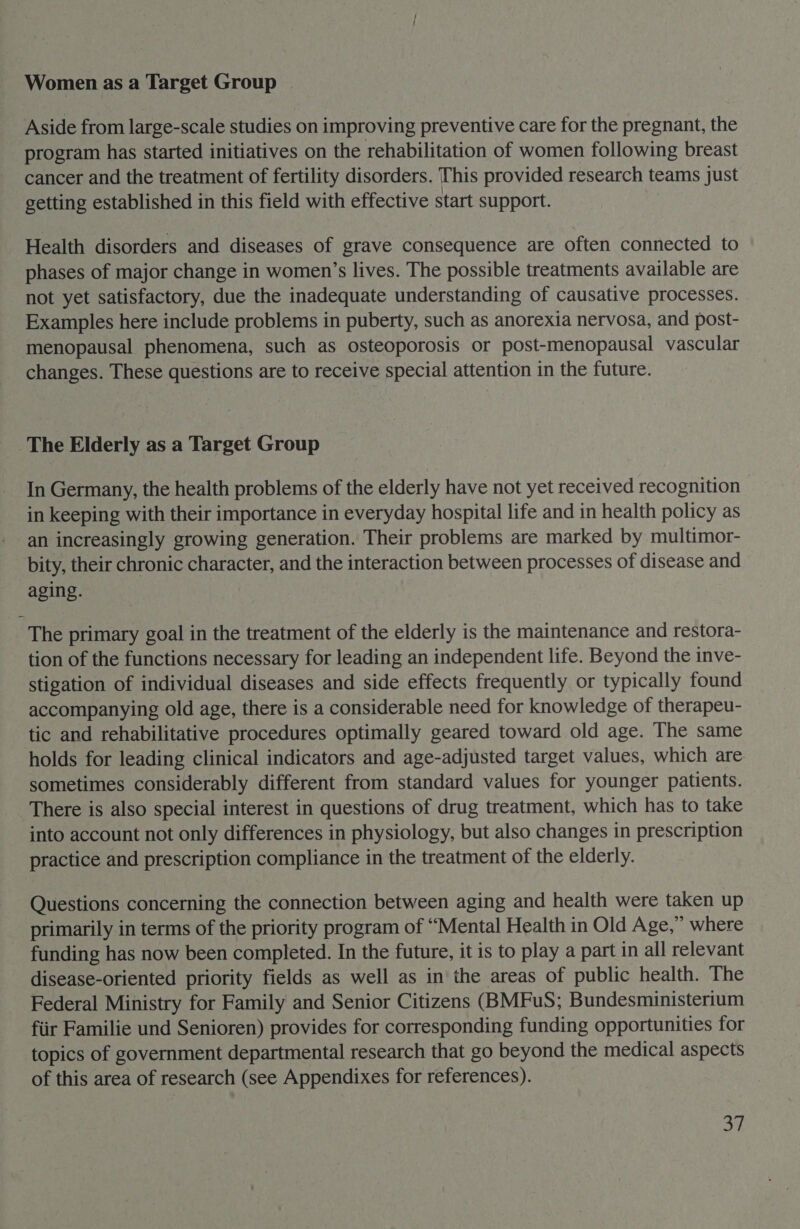 Women as a Target Group Aside from large-scale studies on improving preventive care for the pregnant, the program has started initiatives on the rehabilitation of women following breast cancer and the treatment of fertility disorders. This provided research teams just getting established in this field with effective start support. Health disorders and diseases of grave consequence are often connected to phases of major change in women’s lives. The possible treatments available are not yet satisfactory, due the inadequate understanding of causative processes. Examples here include problems in puberty, such as anorexia nervosa, and post- menopausal phenomena, such as osteoporosis or post-menopausal vascular changes. These questions are to receive special attention in the future. The Elderly as a Target Group In Germany, the health problems of the elderly have not yet received recognition in keeping with their importance in everyday hospital life and in health policy as an increasingly growing generation. Their problems are marked by multimor- bity, their chronic character, and the interaction between processes of disease and aging. The primary goal in the treatment of the elderly is the maintenance and restora- tion of the functions necessary for leading an independent life. Beyond the inve- stigation of individual diseases and side effects frequently or typically found accompanying old age, there is a considerable need for knowledge of therapeu- tic and rehabilitative procedures optimally geared toward old age. The same holds for leading clinical indicators and age-adjusted target values, which are sometimes considerably different from standard values for younger patients. There is also special interest in questions of drug treatment, which has to take into account not only differences in physiology, but also changes in prescription practice and prescription compliance in the treatment of the elderly. Questions concerning the connection between aging and health were taken up primarily in terms of the priority program of “Mental Health in Old Age,” where funding has now been completed. In the future, it is to play a part in all relevant disease-oriented priority fields as well as in the areas of public health. The Federal Ministry for Family and Senior Citizens (BMFuS; Bundesministerium fiir Familie und Senioren) provides for corresponding funding opportunities for topics of government departmental research that go beyond the medical aspects of this area of research (see Appendixes for references).