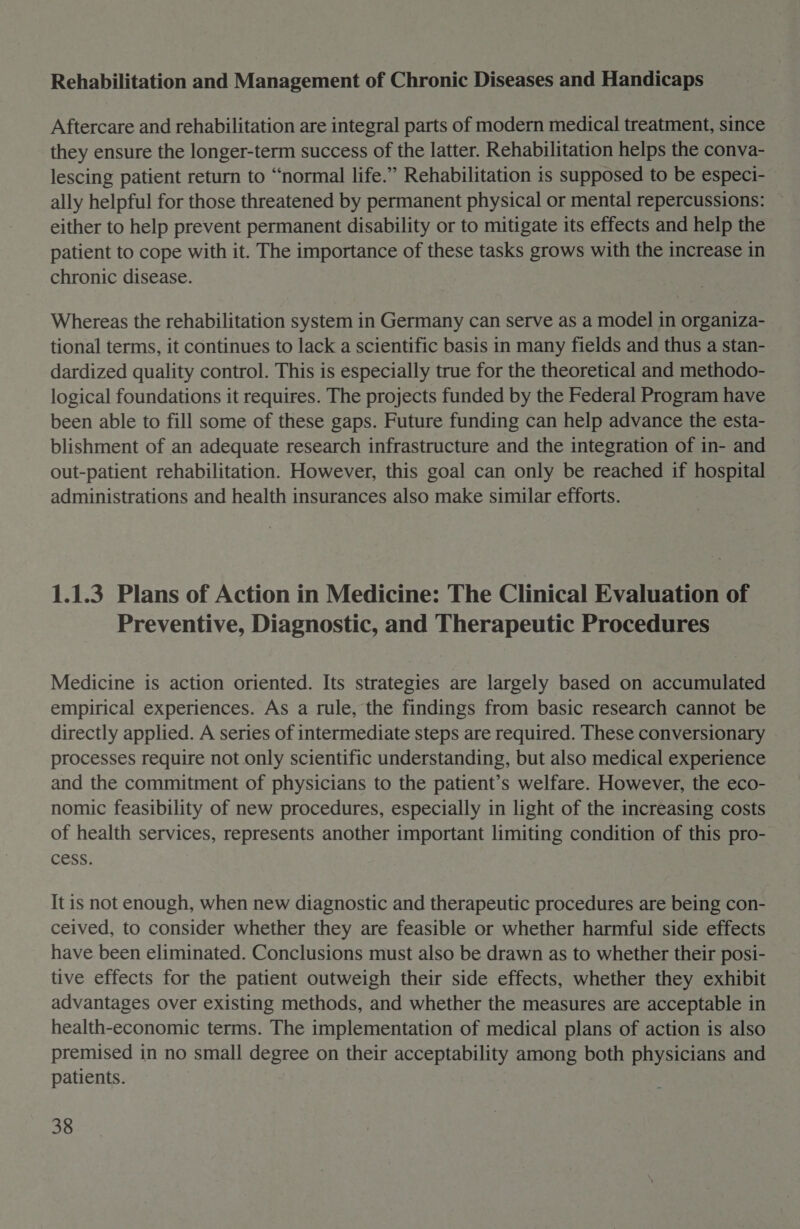 Rehabilitation and Management of Chronic Diseases and Handicaps Aftercare and rehabilitation are integral parts of modern medical treatment, since they ensure the longer-term success of the latter. Rehabilitation helps the conva- lescing patient return to “normal life.” Rehabilitation is supposed to be especi- ally helpful for those threatened by permanent physical or mental repercussions: either to help prevent permanent disability or to mitigate its effects and help the patient to cope with it. The importance of these tasks grows with the increase in chronic disease. Whereas the rehabilitation system in Germany can serve as a model in organiza- tional terms, it continues to lack a scientific basis in many fields and thus a stan- dardized quality control. This is especially true for the theoretical and methodo- logical foundations it requires. The projects funded by the Federal Program have been able to fill some of these gaps. Future funding can help advance the esta- blishment of an adequate research infrastructure and the integration of in- and out-patient rehabilitation. However, this goal can only be reached if hospital administrations and health insurances also make similar efforts. 1.1.3 Plans of Action in Medicine: The Clinical Evaluation of Preventive, Diagnostic, and Therapeutic Procedures Medicine is action oriented. Its strategies are largely based on accumulated empirical experiences. As a rule, the findings from basic research cannot be directly applied. A series of intermediate steps are required. These conversionary processes require not only scientific understanding, but also medical experience and the commitment of physicians to the patient’s welfare. However, the eco- nomic feasibility of new procedures, especially in light of the increasing costs of health services, represents another important limiting condition of this pro- cess. It is not enough, when new diagnostic and therapeutic procedures are being con- ceived, to consider whether they are feasible or whether harmful side effects have been eliminated. Conclusions must also be drawn as to whether their posi- tive effects for the patient outweigh their side effects, whether they exhibit advantages over existing methods, and whether the measures are acceptable in health-economic terms. The implementation of medical plans of action is also premised in no small degree on their acceptability among both physicians and patients.