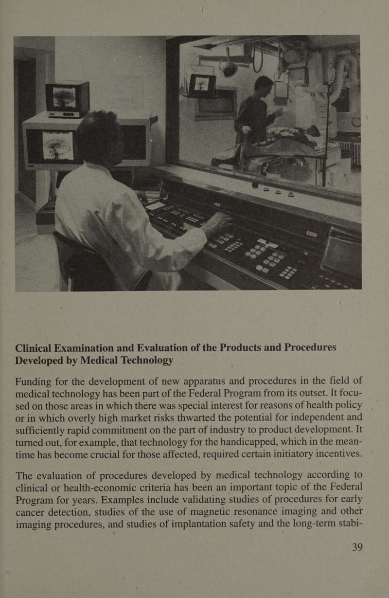  Funding for the development of new apparatus and procedures in the field of medical technology has been part of the Federal Program from its outset. It focu- sed on those areas in which there was special interest for reasons of health policy or in which overly high market risks thwarted the potential for independent and _ sufficiently rapid commitment on the part of industry to product development. It turned out, for example, that technology for the handicapped, which in the mean- time has become crucial for those affected, required certain initiatory incentives. The evaluation of procedures developed by medical technology according to clinical or health-economic criteria has been an important topic of the Federal Program for years. Examples include validating studies of procedures for early cancer detection, studies of the use of magnetic resonance imaging and other imaging procedures, and studies of implantation safety and the long-term stabi-