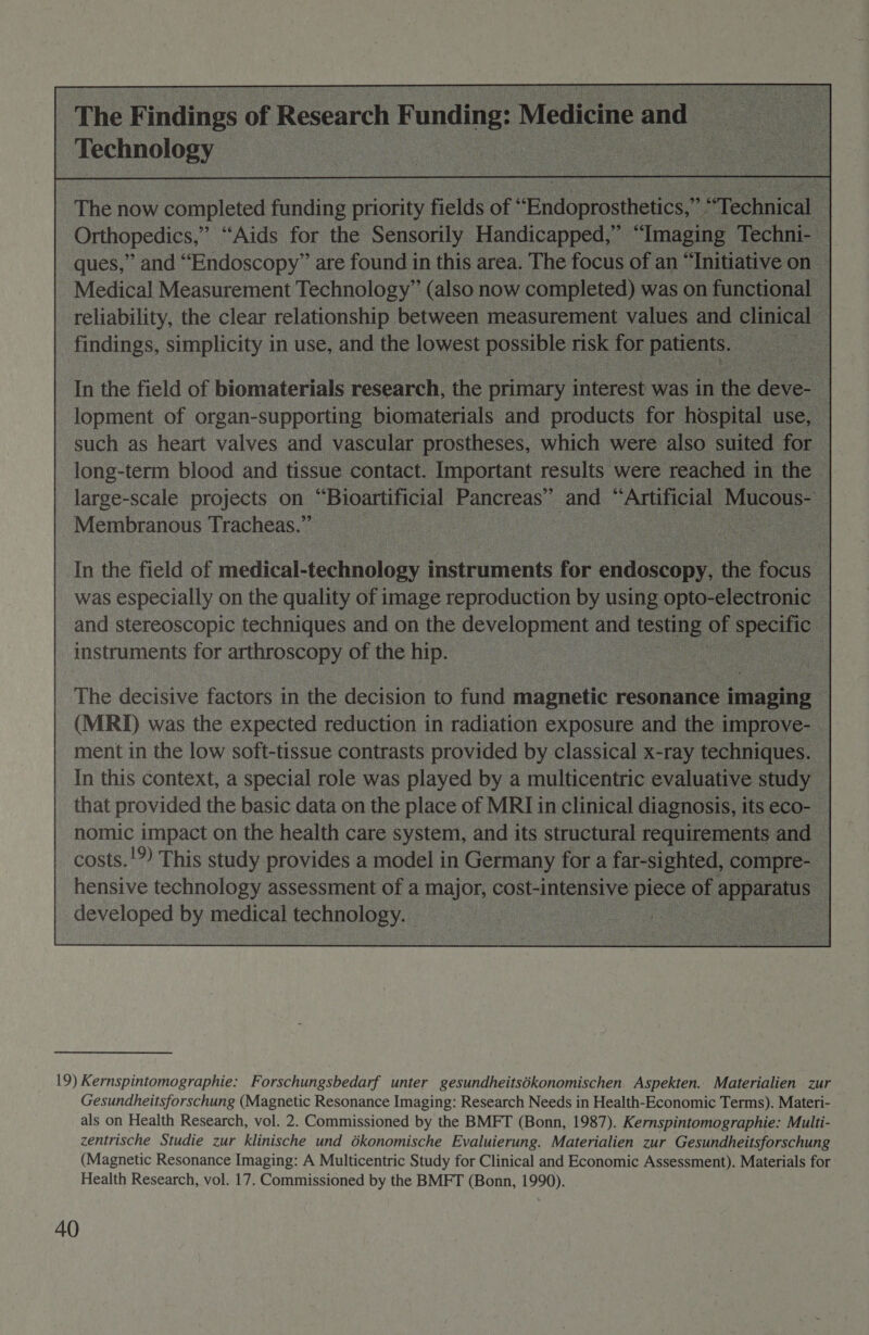  The Findings of Research “— ng: eanamiscd oS 2      Medical by SR aie alk now comple reliability, the clear relationship between measuremen ae ee in use, ane es lowest possible: risk           ae as hoa ie and visenine ee which were a long-term blood and tissue contact. Important results ° were ‘reache large-scale projects on “Bioartificial es and” oo ee Membranous Tracheas.’ 7 | In the field of medi bnolegy I fasevimente fc was especially on the quality of image reproduction b: and stereoscopic techniques. and on the development al instruments for oe of the eae :         nomic impact on the health care system, and its structural ‘requir costs. '9) This study provid sal model i in oe for   developed by medical te hnology. 19) Kernspintomographie: Forschungsbedarf unter gesundheitsékonomischen Aspekten. Materialien zur Gesundheitsforschung (Magnetic Resonance Imaging: Research Needs in Health-Economic Terms). Materi- als on Health Research, vol. 2. Commissioned by the BMFT (Bonn, 1987). Kernspintomographie: Multi- zentrische Studie zur klinische und dkonomische Evaluierung. Materialien zur Gesundheitsforschung (Magnetic Resonance Imaging: A Multicentric Study for Clinical and Economic Assessment). Materials for Health Research, vol. 17. Commissioned by the BMFT (Bonn, 1990).