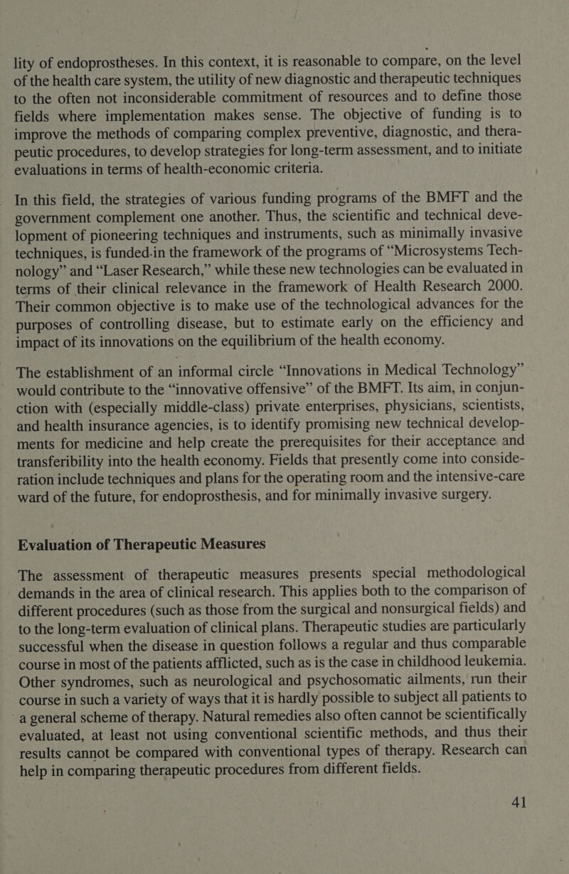 lity of endoprostheses. In this context, it is reasonable to compare, on the level of the health care system, the utility of new diagnostic and therapeutic techniques to the often not inconsiderable commitment of resources and to define those fields where implementation makes sense. The objective of funding is to improve the methods of comparing complex preventive, diagnostic, and thera- peutic procedures, to develop strategies for long-term assessment, and to initiate evaluations in terms of health-economic criteria. In this field, the strategies of various funding programs of the BMFT and the government complement one another. Thus, the scientific and technical deve- lopment of pioneering techniques and instruments, such as minimally invasive techniques, is funded-in the framework of the programs of “Microsystems Tech- nology” and “Laser Research,” while these new technologies can be evaluated in terms of their clinical relevance in the framework of Health Research 2000. Their common objective is to make use of the technological advances for the purposes of controlling disease, but to estimate early on the efficiency and impact of its innovations on the equilibrium of the health economy. The establishment of an informal circle “Innovations in Medical Technology” would contribute to the “innovative offensive” of the BMFT. Its aim, in conjun- ction with (especially middle-class) private enterprises, physicians, scientists, and health insurance agencies, is to identify promising new technical develop- ments for medicine and help create the prerequisites for their acceptance and transferibility into the health economy. Fields that presently come into conside- ration include techniques and plans for the operating room and the intensive-care ward of the future, for endoprosthesis, and for minimally invasive surgery. Evaluation of Therapeutic Measures The assessment of therapeutic measures presents special methodological demands in the area of clinical research. This applies both to the comparison of different procedures (such as those from the surgical and nonsurgical fields) and to the long-term evaluation of clinical plans. Therapeutic studies are particularly _ successful when the disease in question follows a regular and thus comparable course in most of the patients afflicted, such as is the case in childhood leukemia. Other syndromes, such as neurological and psychosomatic ailments, run their course in such a variety of ways that it is hardly possible to subject all patients to a general scheme of therapy. Natural remedies also often cannot be scientifically evaluated, at least not using conventional scientific methods, and thus their results cannot be compared with conventional types of therapy. Research can help in comparing therapeutic procedures from different fields. 4]