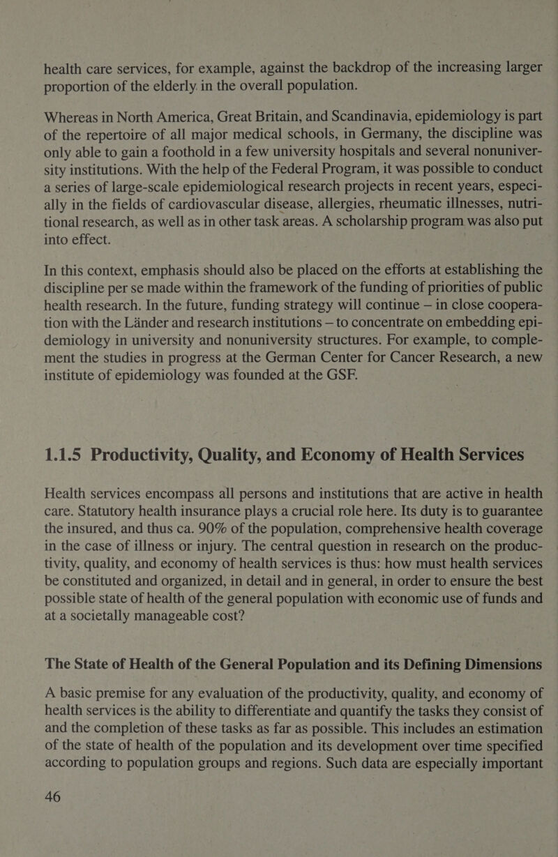 health care services, for example, against the backdrop of the increasing larger proportion of the elderly. in the overall population. Whereas in North America, Great Britain, and Scandinavia, epidemiology is part of the repertoire of all major medical schools, in Germany, the discipline was only able to gain a foothold in a few university hospitals and several nonuniver- sity institutions. With the help of the Federal Program, it was possible to conduct a series of large-scale epidemiological research projects in recent years, especi- ally in the fields of cardiovascular disease, allergies, rheumatic illnesses, nutri- tional research, as well as in other task areas. A scholarship program was also put into effect. In this context, emphasis should also be placed on the efforts at establishing the discipline per se made within the framework of the funding of priorities of public health research. In the future, funding strategy will continue — in close coopera- tion with the Lander and research institutions — to concentrate on embedding epi- demiology in university and nonuniversity structures. For example, to comple- ment the studies in progress at the German Center for Cancer Research, a new institute of epidemiology was founded at the GSF. 1.1.5 Productivity, Quality, and Economy of Health Services Health services encompass all persons and institutions that are active in health care. Statutory health insurance plays a crucial role here. Its duty is to guarantee the insured, and thus ca. 90% of the population, comprehensive health coverage in the case of illness or injury. The central question in research on the produc- tivity, quality, and economy of health services is thus: how must health services be constituted and organized, in detail and in general, in order to ensure the best possible state of health of the general population with economic use of funds and at a societally manageable cost? The State of Health of the General Population and its Defining Dimensions A basic premise for any evaluation of the productivity, quality, and economy of health services is the ability to differentiate and quantify the tasks they consist of and the completion of these tasks as far as possible. This includes an estimation — of the state of health of the population and its development over time specified according to population groups and regions. Such data are especially important